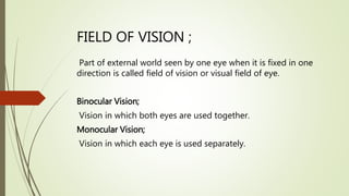 FIELD OF VISION ;
Part of external world seen by one eye when it is fixed in one
direction is called field of vision or visual field of eye.
Binocular Vision;
Vision in which both eyes are used together.
Monocular Vision;
Vision in which each eye is used separately.
 