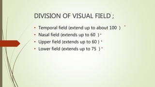 DIVISION OF VISUAL FIELD ;
• Temporal field (extend up to about 100 )
• Nasal field (extends up to 60 )
• Upper field (extends up to 60 )
• Lower field (extends up to 75 )
 