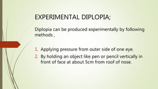 EXPERIMENTAL DIPLOPIA;
Diplopia can be produced experimentally by following
methods ,
1. Applying pressure from outer side of one eye.
2. By holding an object like pen or pencil vertically in
front of face at about 5cm from roof of nose.
 
