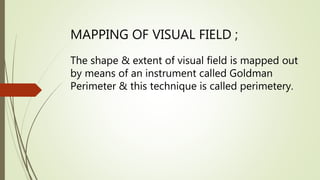 MAPPING OF VISUAL FIELD ;
The shape & extent of visual field is mapped out
by means of an instrument called Goldman
Perimeter & this technique is called perimetery.
 