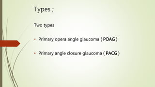 Types ;
Two types
• Primary opera angle glaucoma ( POAG )
• Primary angle closure glaucoma ( PACG )
 