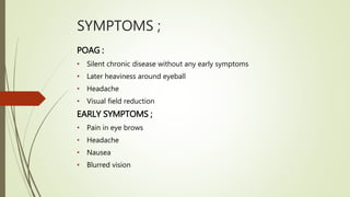 SYMPTOMS ;
POAG :
• Silent chronic disease without any early symptoms
• Later heaviness around eyeball
• Headache
• Visual field reduction
EARLY SYMPTOMS ;
• Pain in eye brows
• Headache
• Nausea
• Blurred vision
 