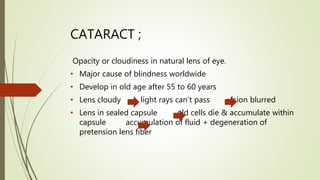 CATARACT ;
Opacity or cloudiness in natural lens of eye.
• Major cause of blindness worldwide
• Develop in old age after 55 to 60 years
• Lens cloudy light rays can’t pass vision blurred
• Lens in sealed capsule old cells die & accumulate within
capsule accumulation of fluid + degeneration of
pretension lens fiber
 
