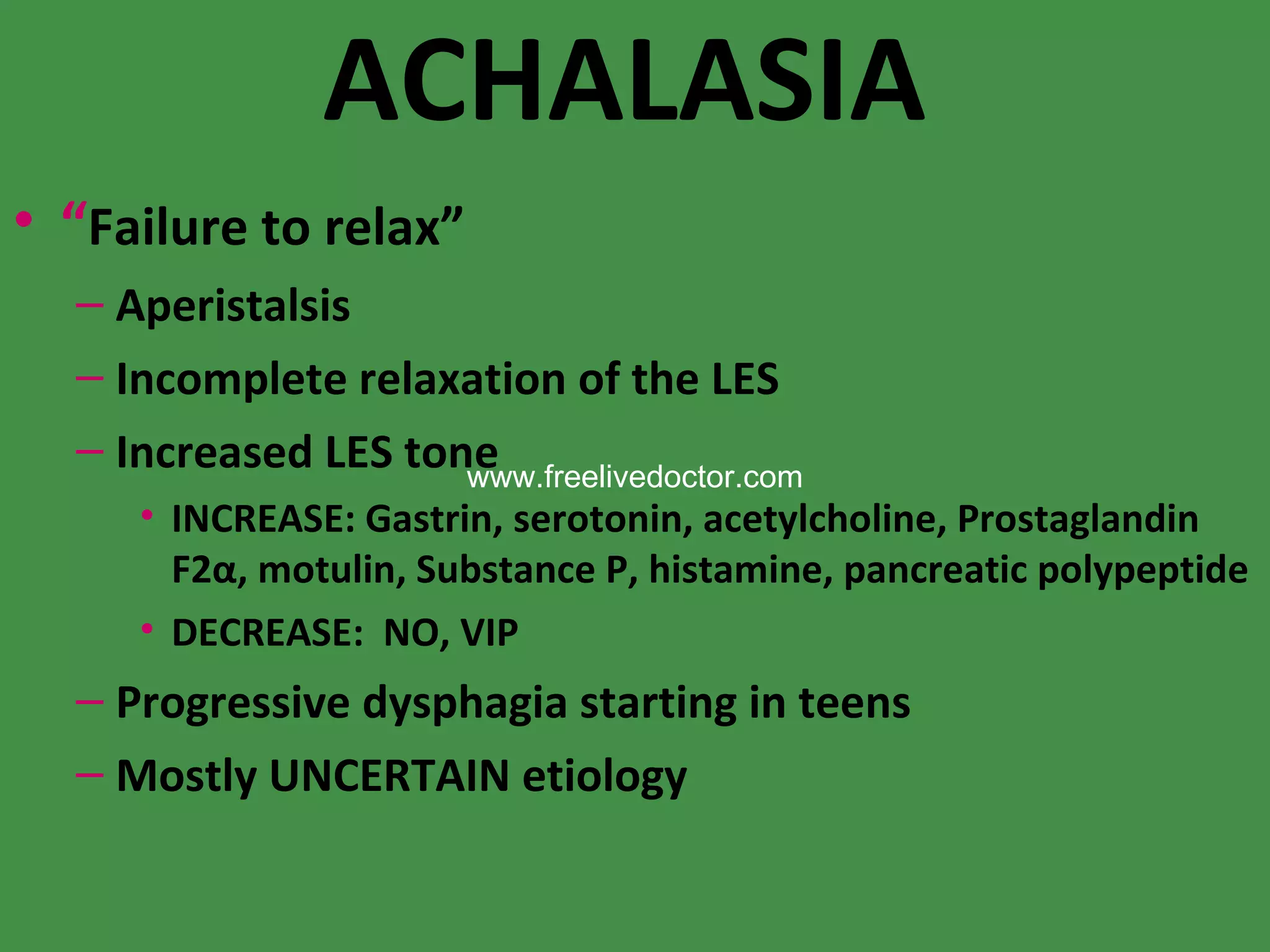 ACHALASIA “ Failure to relax” Aperistalsis Incomplete relaxation of the LES Increased LES tone INCREASE: Gastrin, serotonin, acetylcholine, Prostaglandin F2α, motulin, Substance P, histamine, pancreatic polypeptide DECREASE:  NO, VIP Progressive dysphagia starting in teens Mostly UNCERTAIN etiology www.freelivedoctor.com 