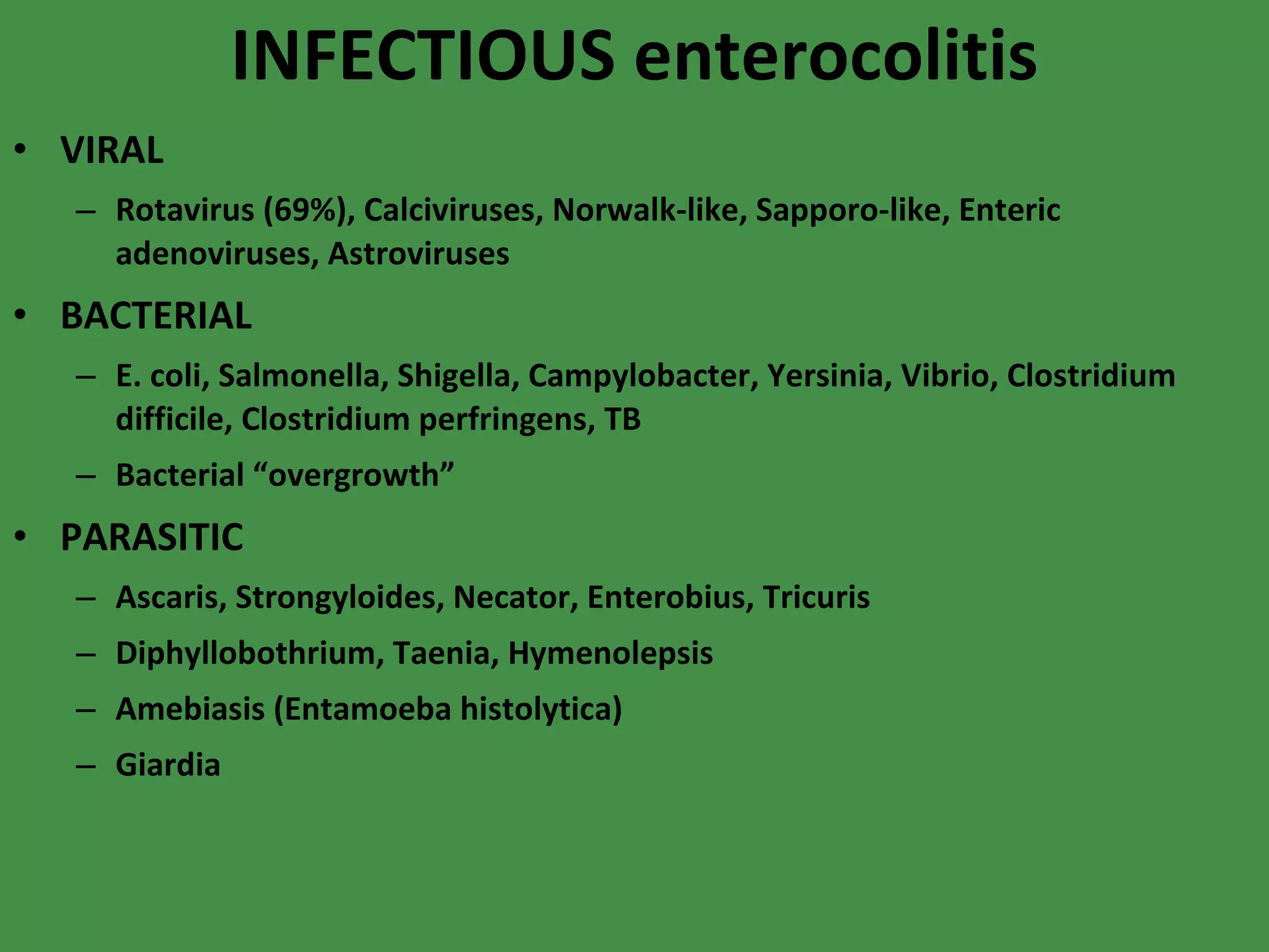INFECTIOUS enterocolitis VIRAL Rotavirus (69%), Calciviruses, Norwalk-like, Sapporo-like, Enteric adenoviruses, Astroviruses BACTERIAL E. coli, Salmonella, Shigella, Campylobacter, Yersinia, Vibrio, Clostridium difficile, Clostridium perfringens, TB Bacterial “overgrowth” PARASITIC Ascaris, Strongyloides, Necator, Enterobius, Tricuris Diphyllobothrium, Taenia, Hymenolepsis Amebiasis (Entamoeba histolytica) Giardia 