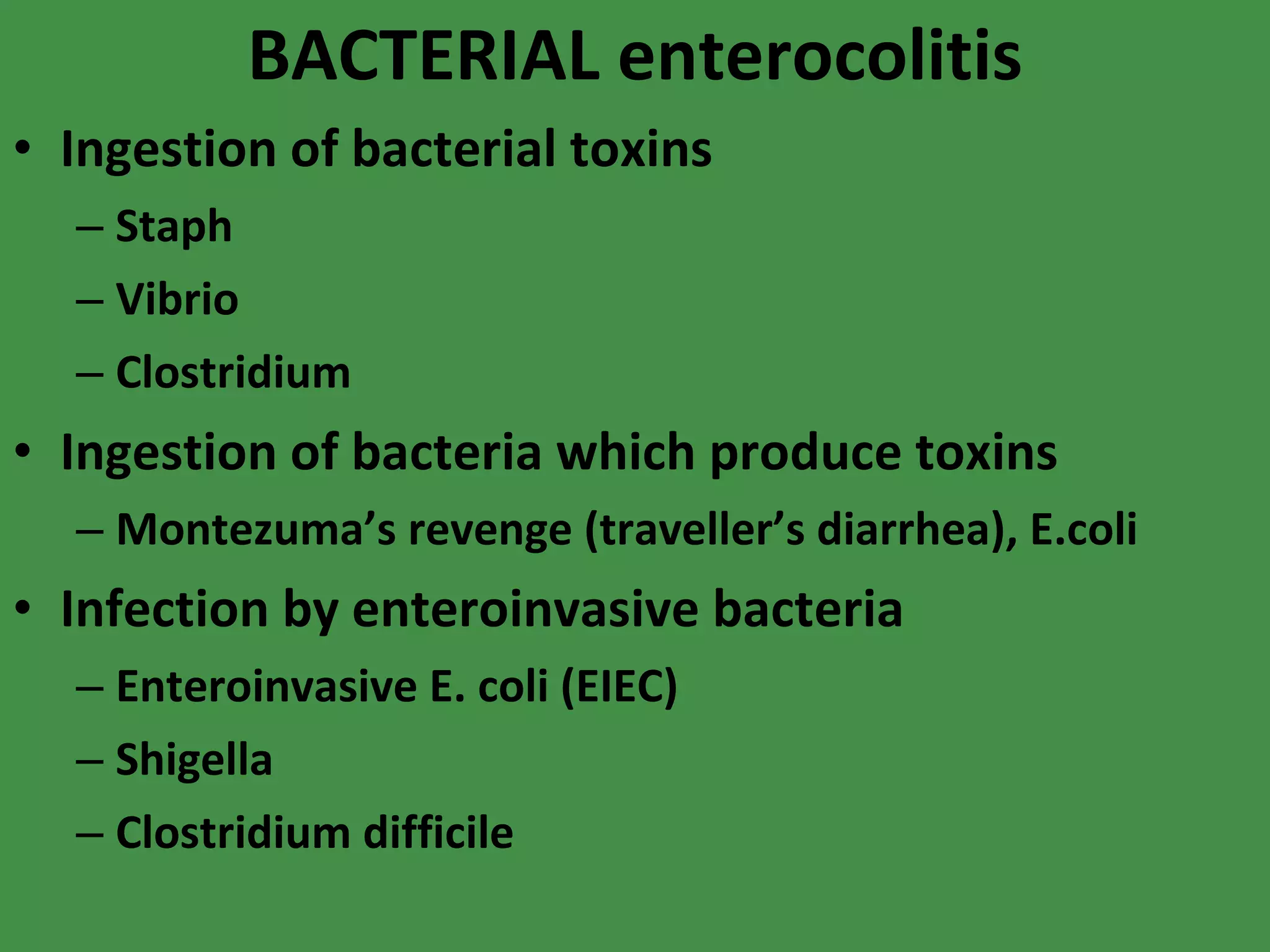 BACTERIAL enterocolitis Ingestion of bacterial toxins Staph Vibrio Clostridium Ingestion of bacteria which produce toxins Montezuma’s revenge (traveller’s diarrhea), E.coli Infection by enteroinvasive bacteria Enteroinvasive E. coli (EIEC) Shigella Clostridium difficile 