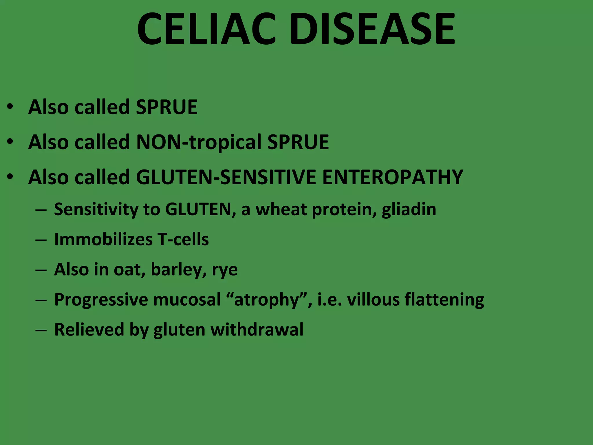 CELIAC DISEASE Also called SPRUE Also called NON-tropical SPRUE Also called GLUTEN-SENSITIVE ENTEROPATHY Sensitivity to GLUTEN, a wheat protein, gliadin Immobilizes T-cells Also in oat, barley, rye Progressive mucosal “atrophy”, i.e. villous flattening Relieved by gluten withdrawal 