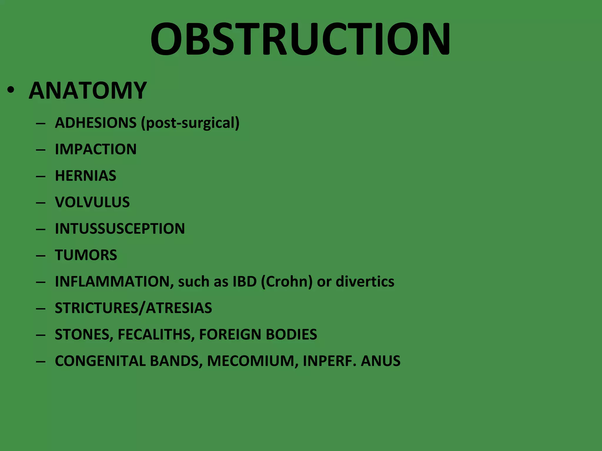 OBSTRUCTION ANATOMY ADHESIONS (post-surgical) IMPACTION HERNIAS VOLVULUS INTUSSUSCEPTION TUMORS INFLAMMATION, such as IBD (Crohn) or divertics STRICTURES/ATRESIAS STONES, FECALITHS, FOREIGN BODIES CONGENITAL BANDS, MECOMIUM, INPERF. ANUS 