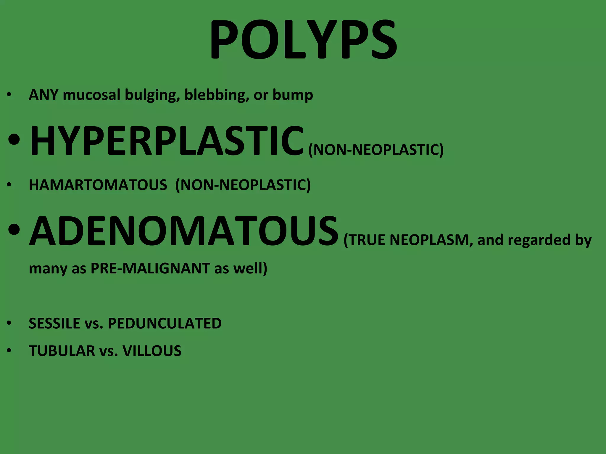 POLYPS ANY mucosal bulging, blebbing, or bump HYPERPLASTIC  (NON-NEOPLASTIC) HAMARTOMATOUS  (NON-NEOPLASTIC) ADENOMATOUS  (TRUE NEOPLASM, and regarded by many as PRE-MALIGNANT as well) SESSILE vs. PEDUNCULATED TUBULAR vs. VILLOUS 