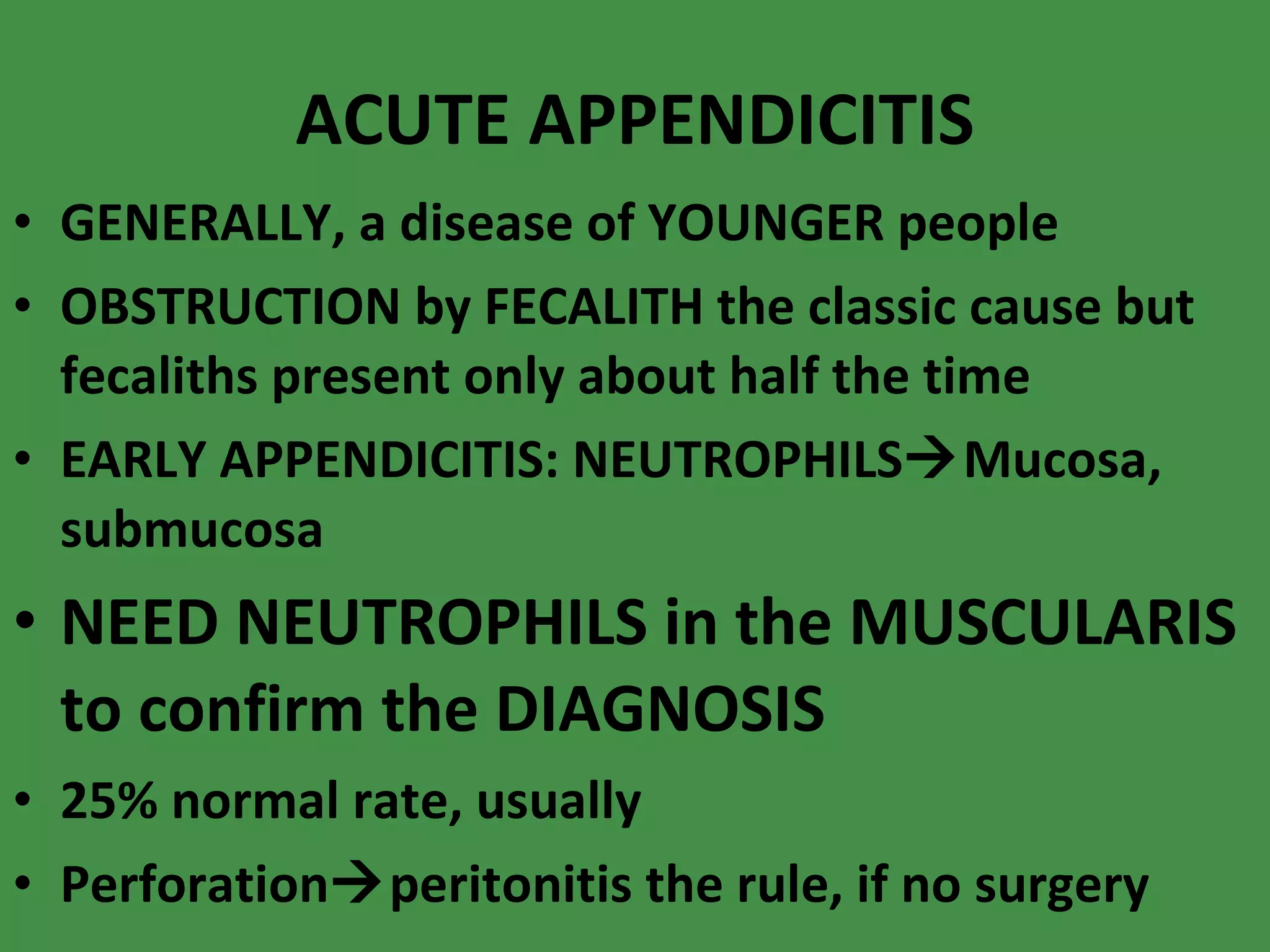 ACUTE APPENDICITIS GENERALLY, a disease of YOUNGER people OBSTRUCTION by FECALITH the classic cause but fecaliths present only about half the time EARLY APPENDICITIS: NEUTROPHILS  Mucosa, submucosa NEED NEUTROPHILS in the MUSCULARIS to confirm the DIAGNOSIS 25% normal rate, usually Perforation  peritonitis the rule, if no surgery 