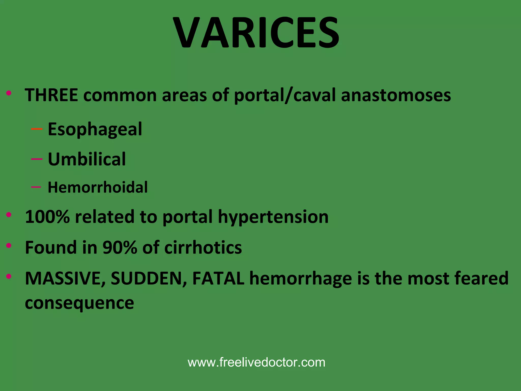 VARICES THREE common areas of portal/caval anastomoses Esophageal Umbilical Hemorrhoidal 100% related to portal hypertension Found in 90% of cirrhotics MASSIVE, SUDDEN, FATAL hemorrhage is the most feared consequence www.freelivedoctor.com 