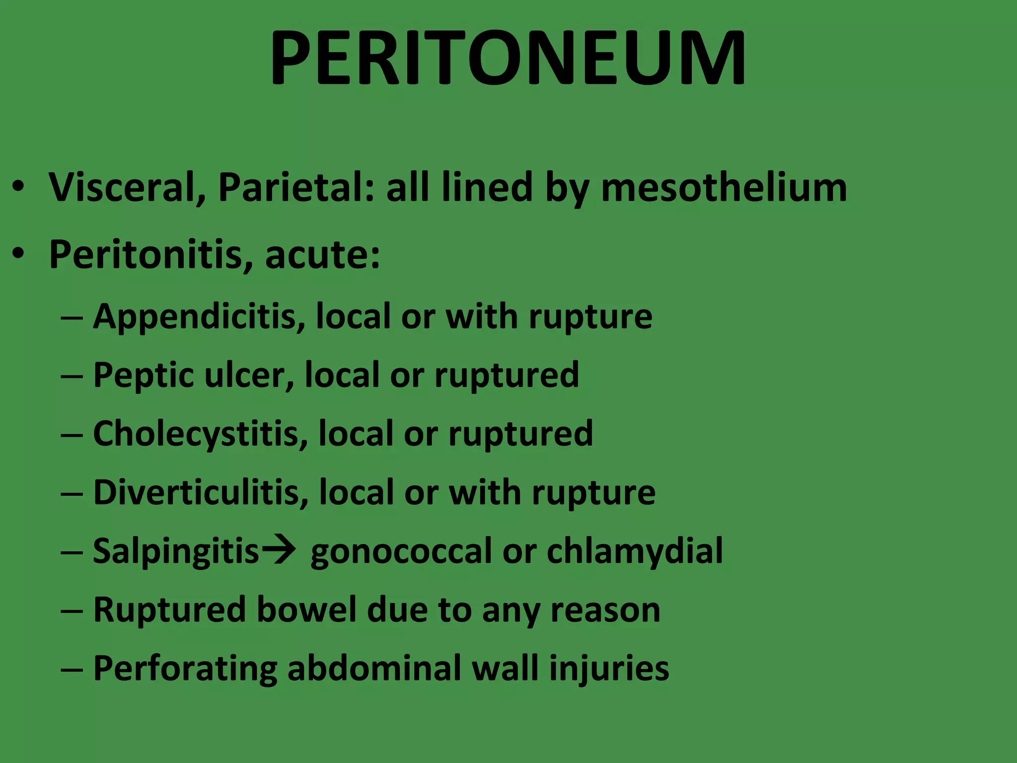 PERITONEUM Visceral, Parietal: all lined by mesothelium Peritonitis, acute: Appendicitis, local or with rupture Peptic ulcer, local or ruptured Cholecystitis, local or ruptured Diverticulitis, local or with rupture Salpingitis   gonococcal or chlamydial Ruptured bowel due to any reason Perforating abdominal wall injuries 