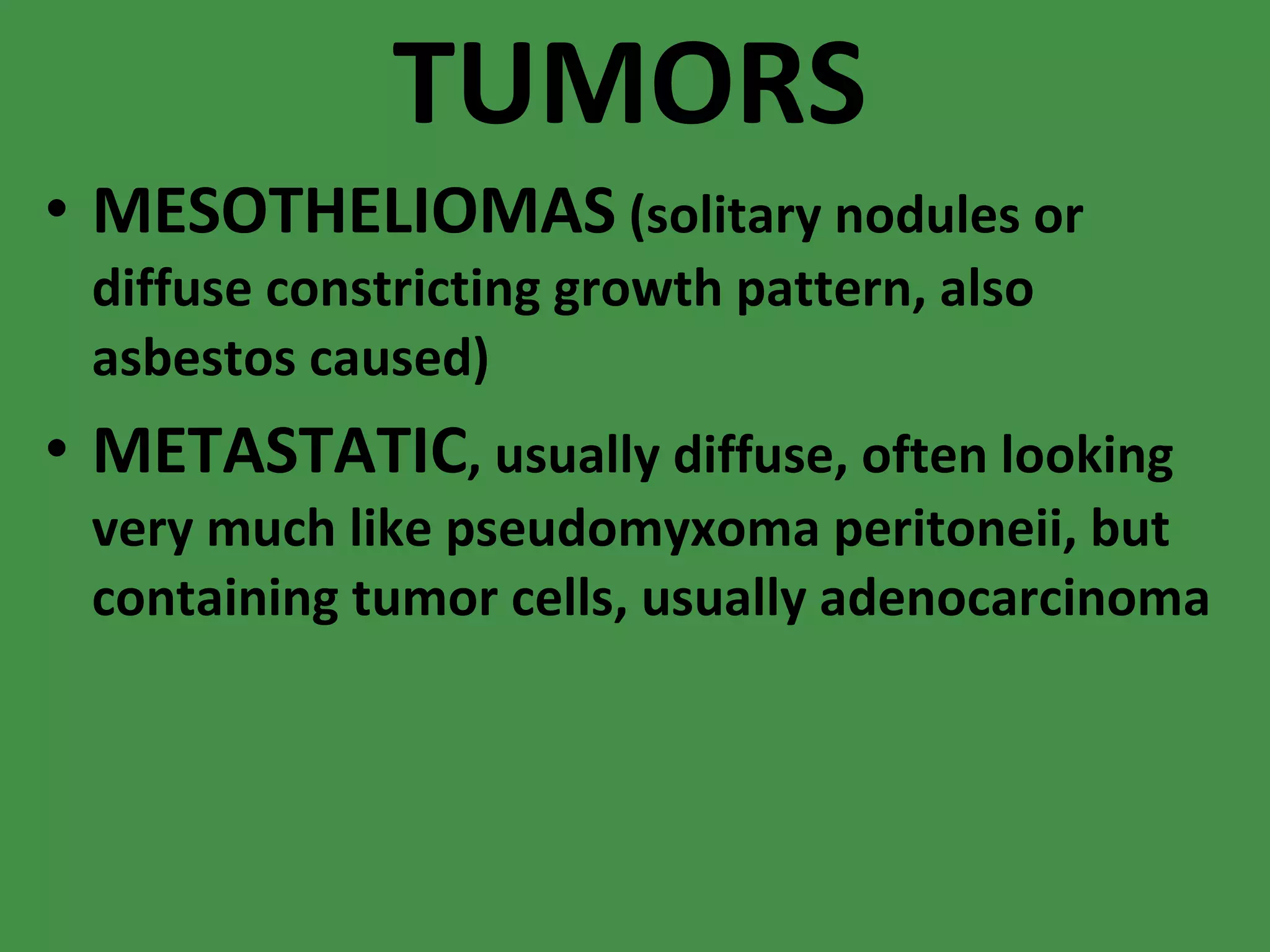 TUMORS MESOTHELIOMAS  (solitary nodules or diffuse constricting growth pattern, also asbestos caused) METASTATIC , usually diffuse, often looking very much like pseudomyxoma peritoneii, but containing tumor cells, usually adenocarcinoma 