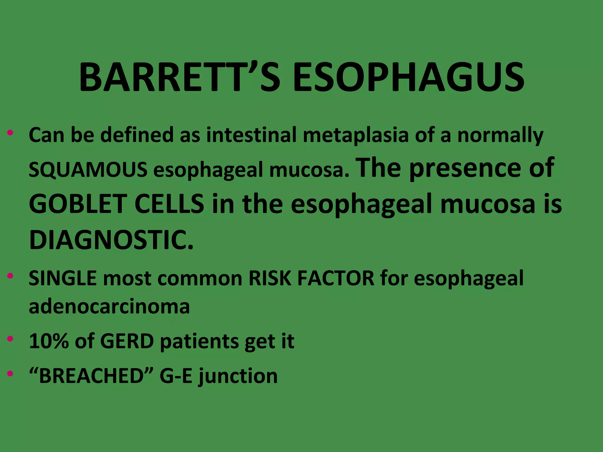 BARRETT’S ESOPHAGUS Can be defined as intestinal metaplasia of a normally SQUAMOUS esophageal mucosa.  The presence of GOBLET CELLS in the esophageal mucosa is DIAGNOSTIC. SINGLE most common RISK FACTOR for esophageal adenocarcinoma 10% of GERD patients get it “ BREACHED” G-E junction 