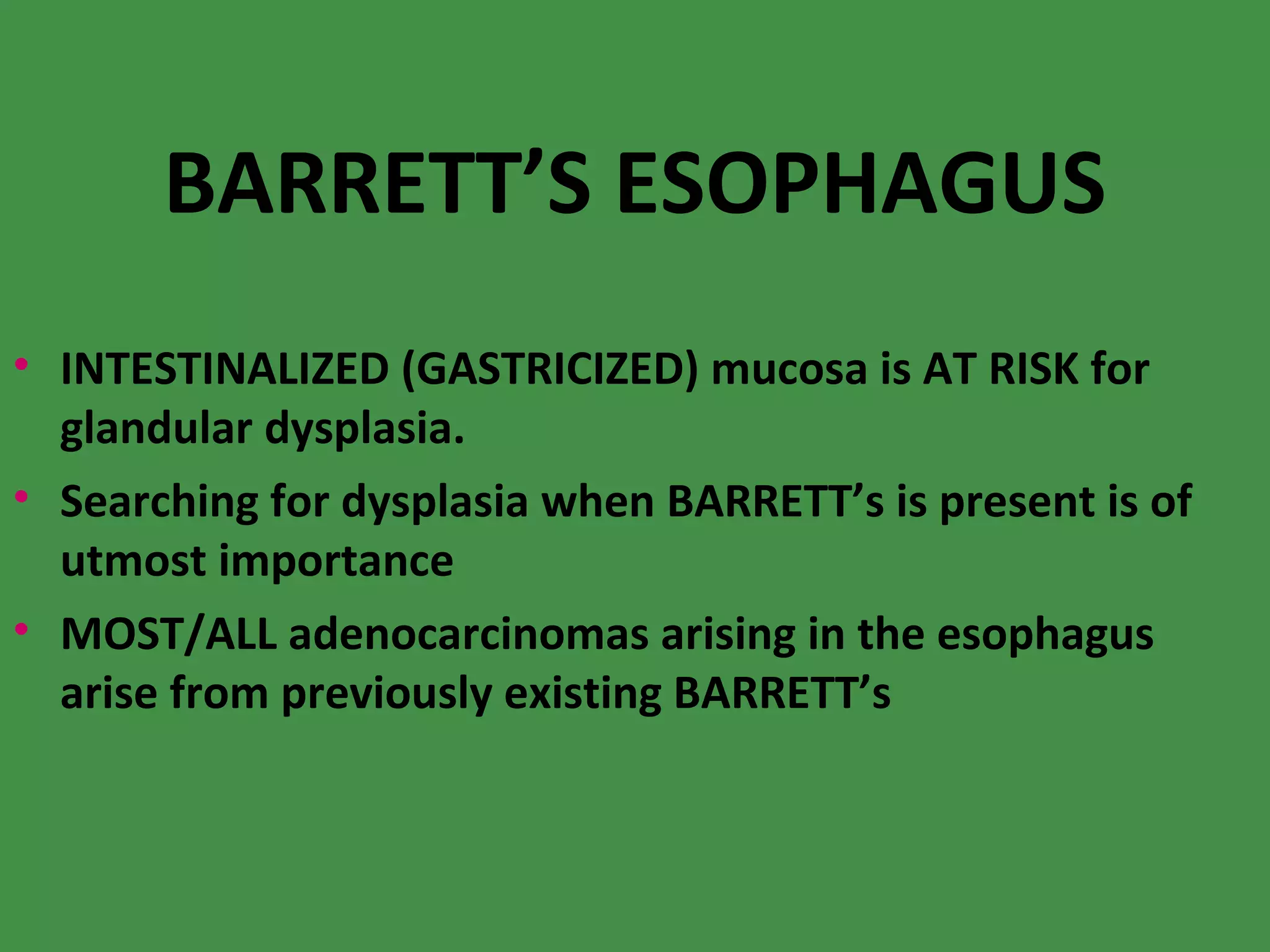 BARRETT’S ESOPHAGUS INTESTINALIZED (GASTRICIZED) mucosa is AT RISK for glandular dysplasia. Searching for dysplasia when BARRETT’s is present is of utmost importance MOST/ALL adenocarcinomas arising in the esophagus arise from previously existing BARRETT’s 
