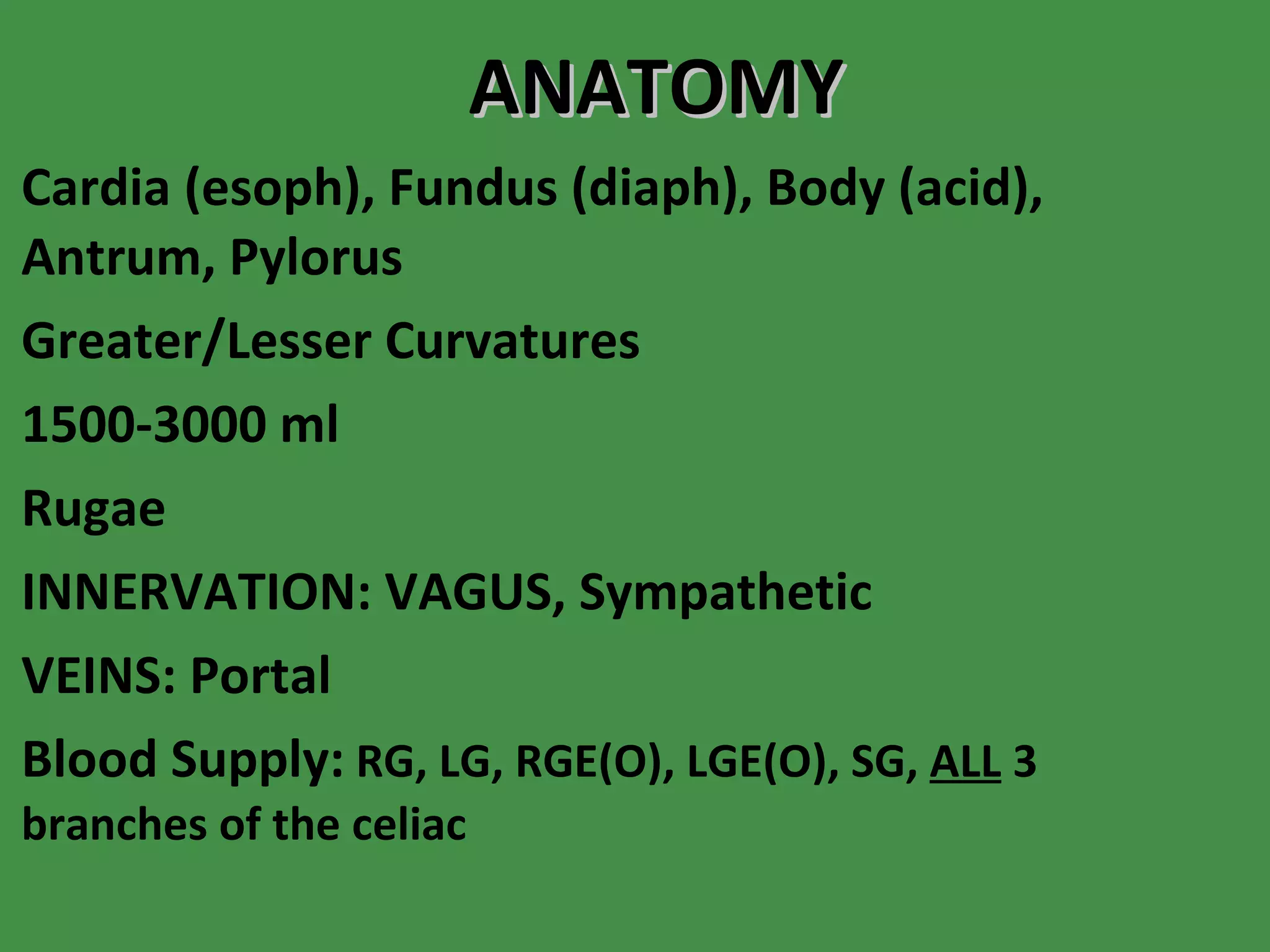 ANATOMY Cardia (esoph), Fundus (diaph), Body (acid), Antrum, Pylorus Greater/Lesser Curvatures 1500-3000 ml Rugae INNERVATION: VAGUS, Sympathetic VEINS: Portal Blood Supply:   RG, LG, RGE(O), LGE(O), SG,  ALL  3 branches of the celiac  