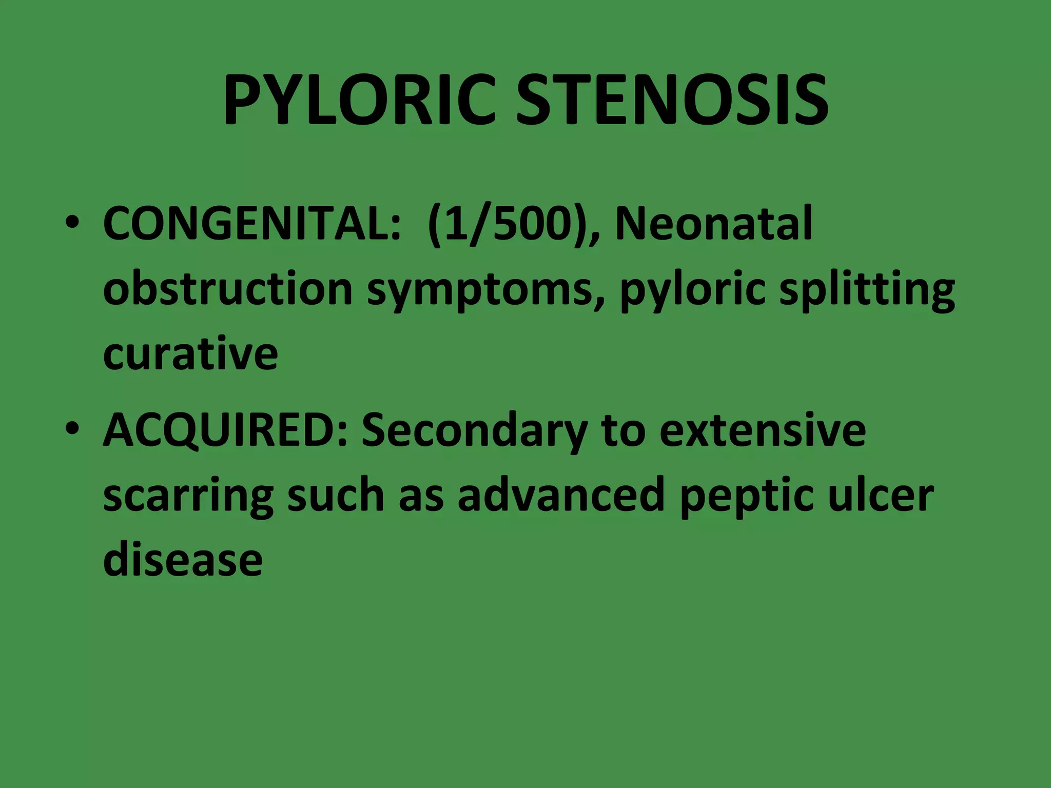 PYLORIC STENOSIS CONGENITAL:  (1/500), Neonatal obstruction symptoms, pyloric splitting curative ACQUIRED: Secondary to extensive scarring such as advanced peptic ulcer disease 