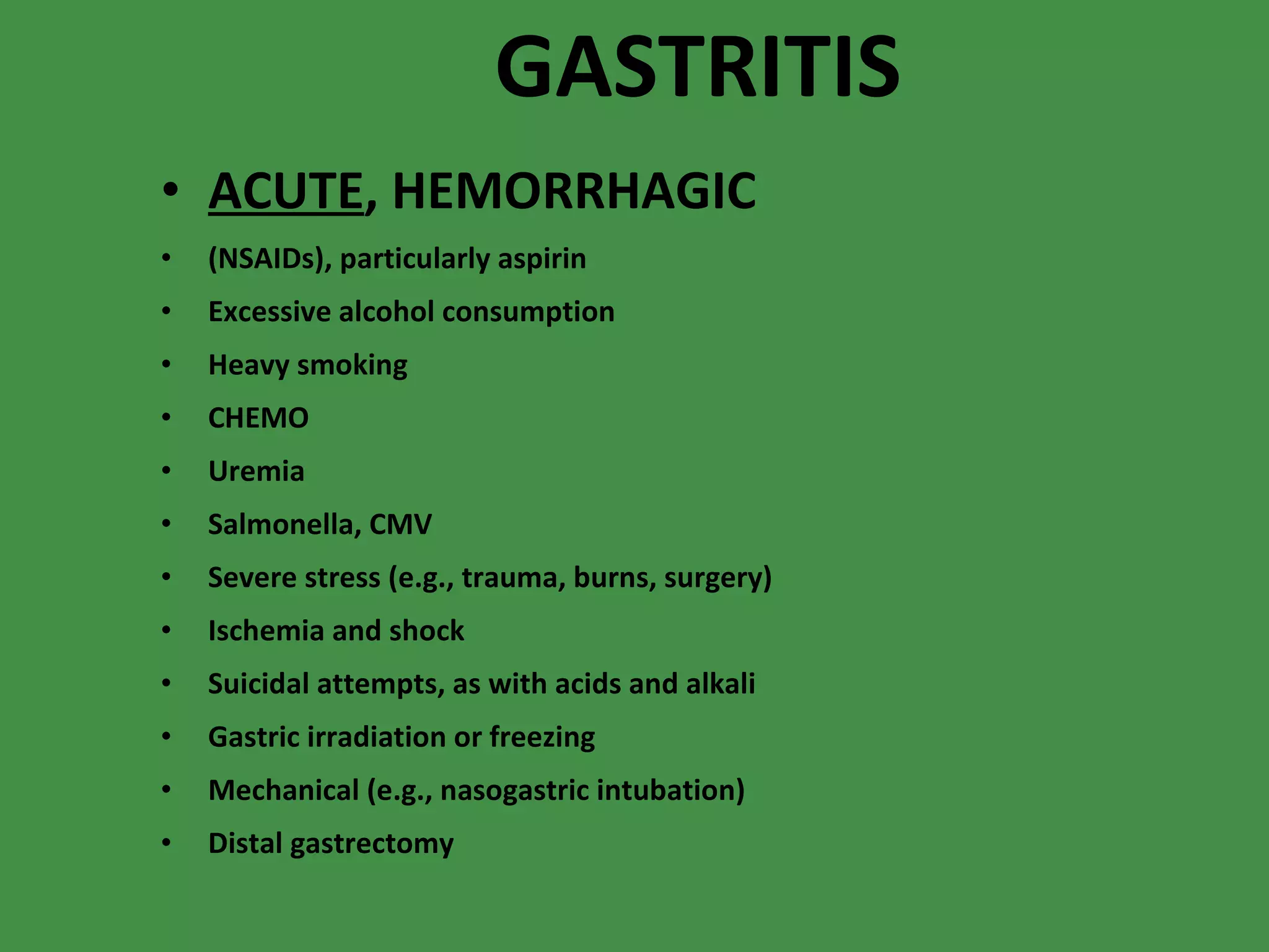 GASTRITIS ACUTE , HEMORRHAGIC (NSAIDs), particularly aspirin  Excessive alcohol consumption  Heavy smoking  CHEMO Uremia  Salmonella, CMV Severe stress (e.g., trauma, burns, surgery)  Ischemia and shock  Suicidal attempts, as with acids and alkali  Gastric irradiation or freezing  Mechanical (e.g., nasogastric intubation)  Distal gastrectomy 