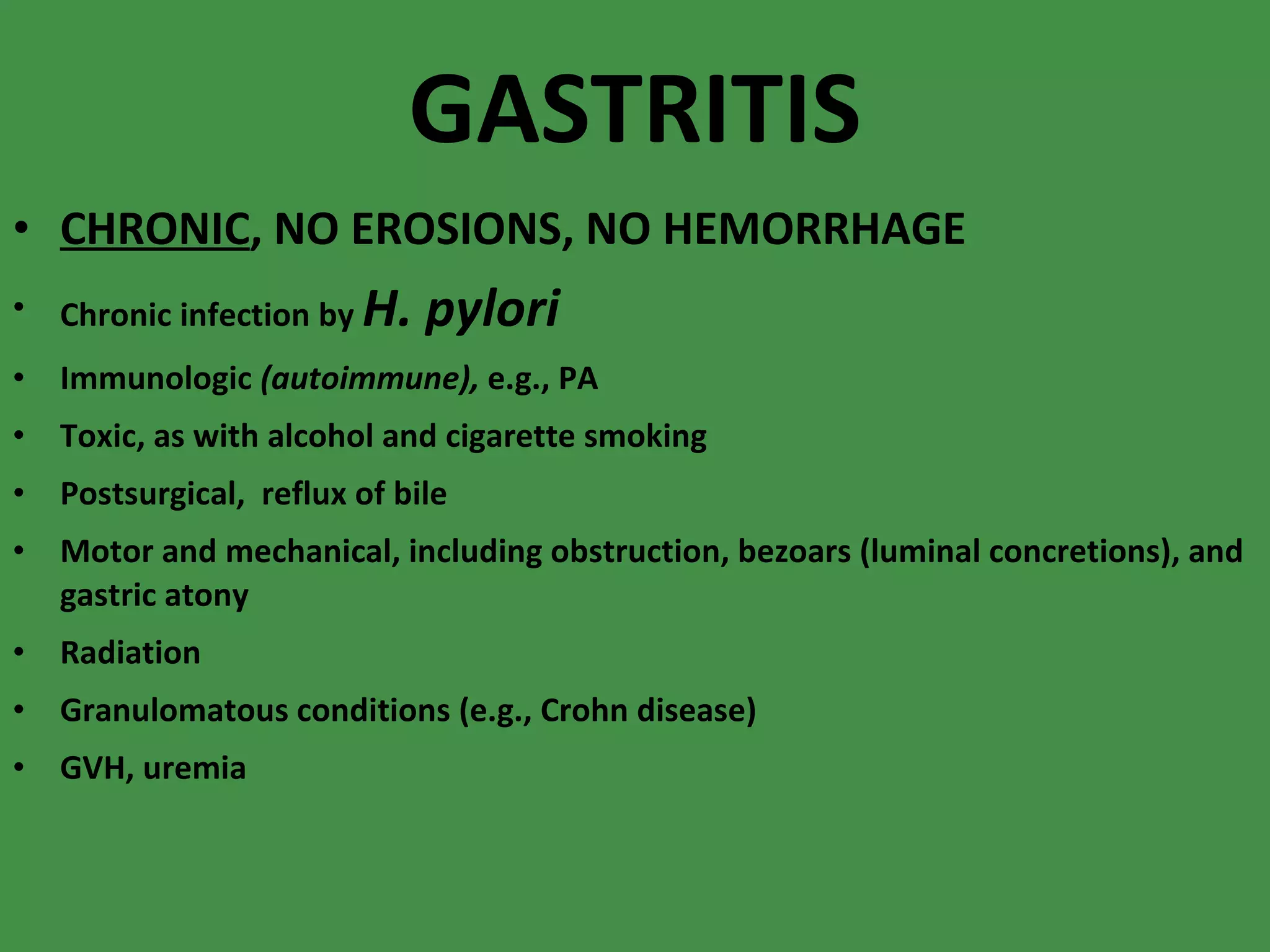 GASTRITIS CHRONIC , NO EROSIONS, NO HEMORRHAGE Chronic infection by  H. pylori   Immunologic  (autoimmune),  e.g., PA Toxic, as with alcohol and cigarette smoking  Postsurgical,  reflux of bile Motor and mechanical, including obstruction, bezoars (luminal concretions), and gastric atony  Radiation  Granulomatous conditions (e.g., Crohn disease)  GVH, uremia 