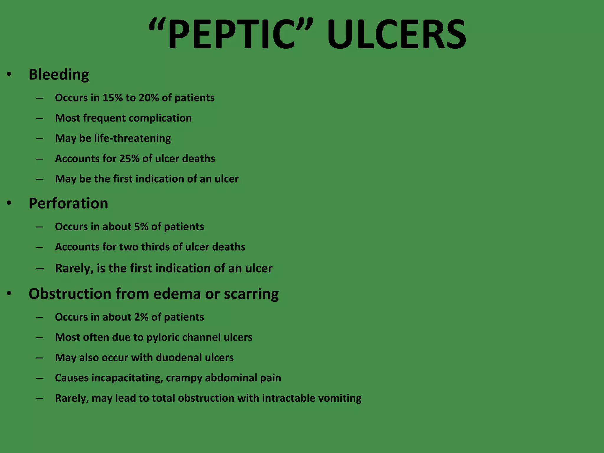 “ PEPTIC” ULCERS Bleeding Occurs in 15% to 20% of patients Most frequent complication May be life-threatening Accounts for 25% of ulcer deaths May be the first indication of an ulcer Perforation Occurs in about 5% of patients Accounts for two thirds of ulcer deaths Rarely, is the first indication of an ulcer Obstruction from edema or scarring Occurs in about 2% of patients Most often due to pyloric channel ulcers May also occur with duodenal ulcers Causes incapacitating, crampy abdominal pain Rarely, may lead to total obstruction with intractable vomiting 