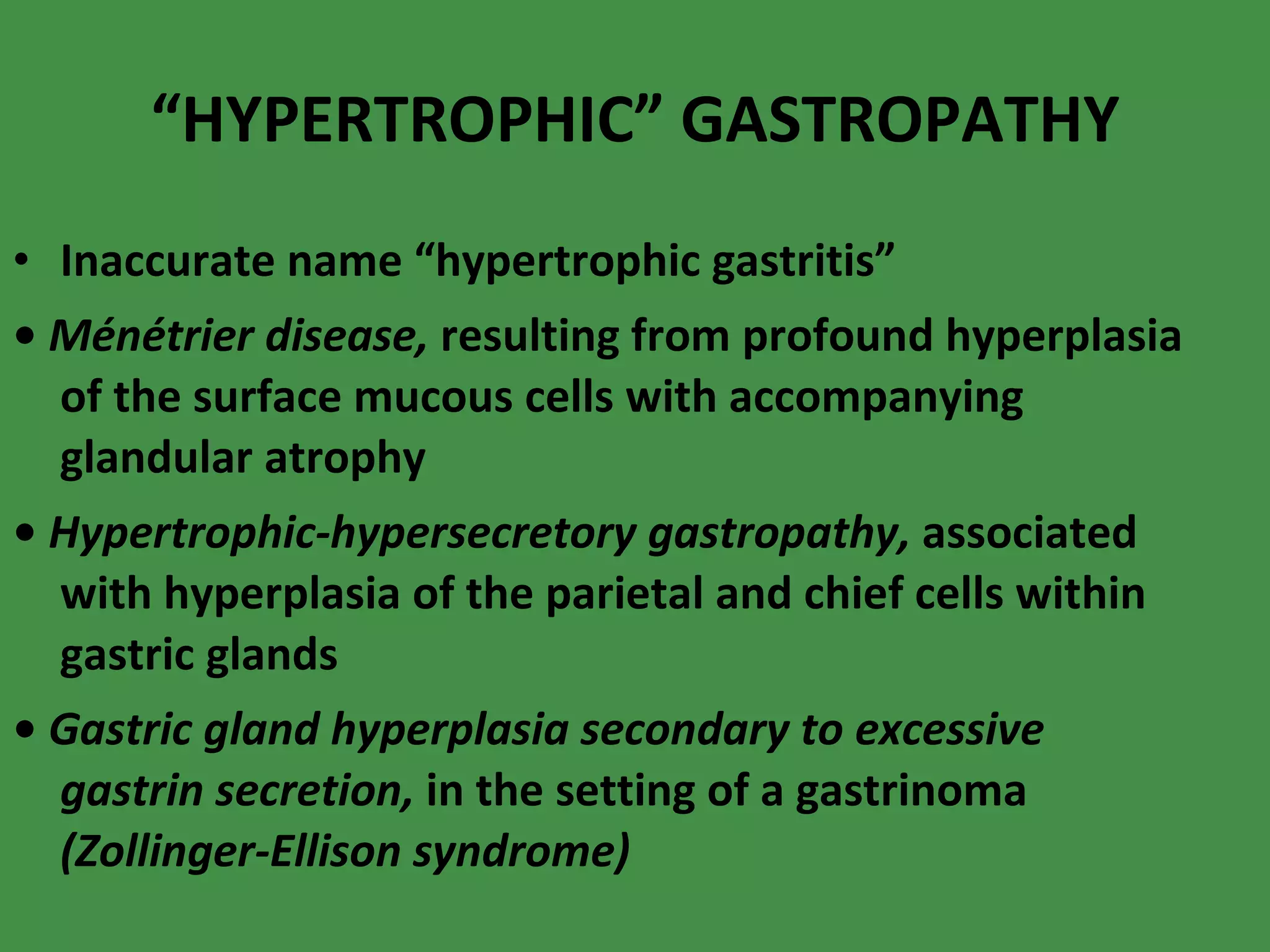“ HYPERTROPHIC” GASTROPATHY Inaccurate name “hypertrophic gastritis” •  Ménétrier disease,  resulting from profound hyperplasia of the surface mucous cells with accompanying glandular atrophy  •  Hypertrophic-hypersecretory gastropathy,  associated with hyperplasia of the parietal and chief cells within gastric glands  •  Gastric gland hyperplasia secondary to excessive gastrin secretion,  in the setting of a gastrinoma  (Zollinger-Ellison syndrome) 