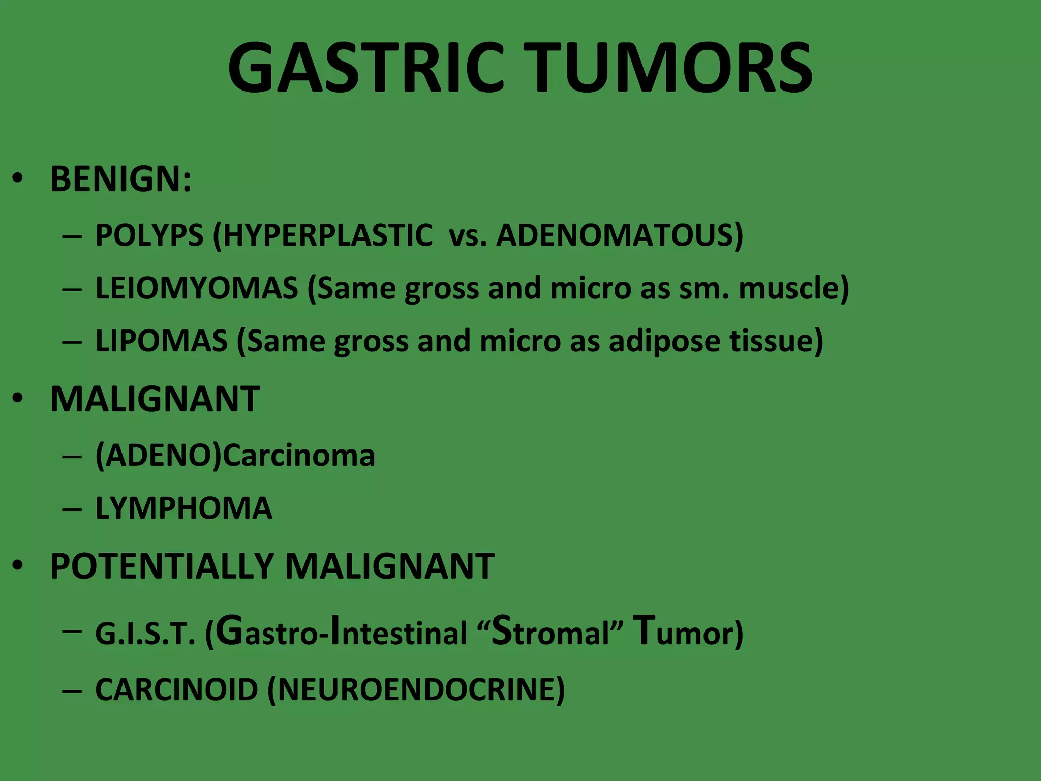 GASTRIC TUMORS BENIGN: POLYPS (HYPERPLASTIC  vs. ADENOMATOUS) LEIOMYOMAS (Same gross and micro as sm. muscle) LIPOMAS (Same gross and micro as adipose tissue) MALIGNANT (ADENO)Carcinoma LYMPHOMA POTENTIALLY MALIGNANT G.I.S.T. ( G astro- I ntestinal “ S tromal”  T umor) CARCINOID (NEUROENDOCRINE) 