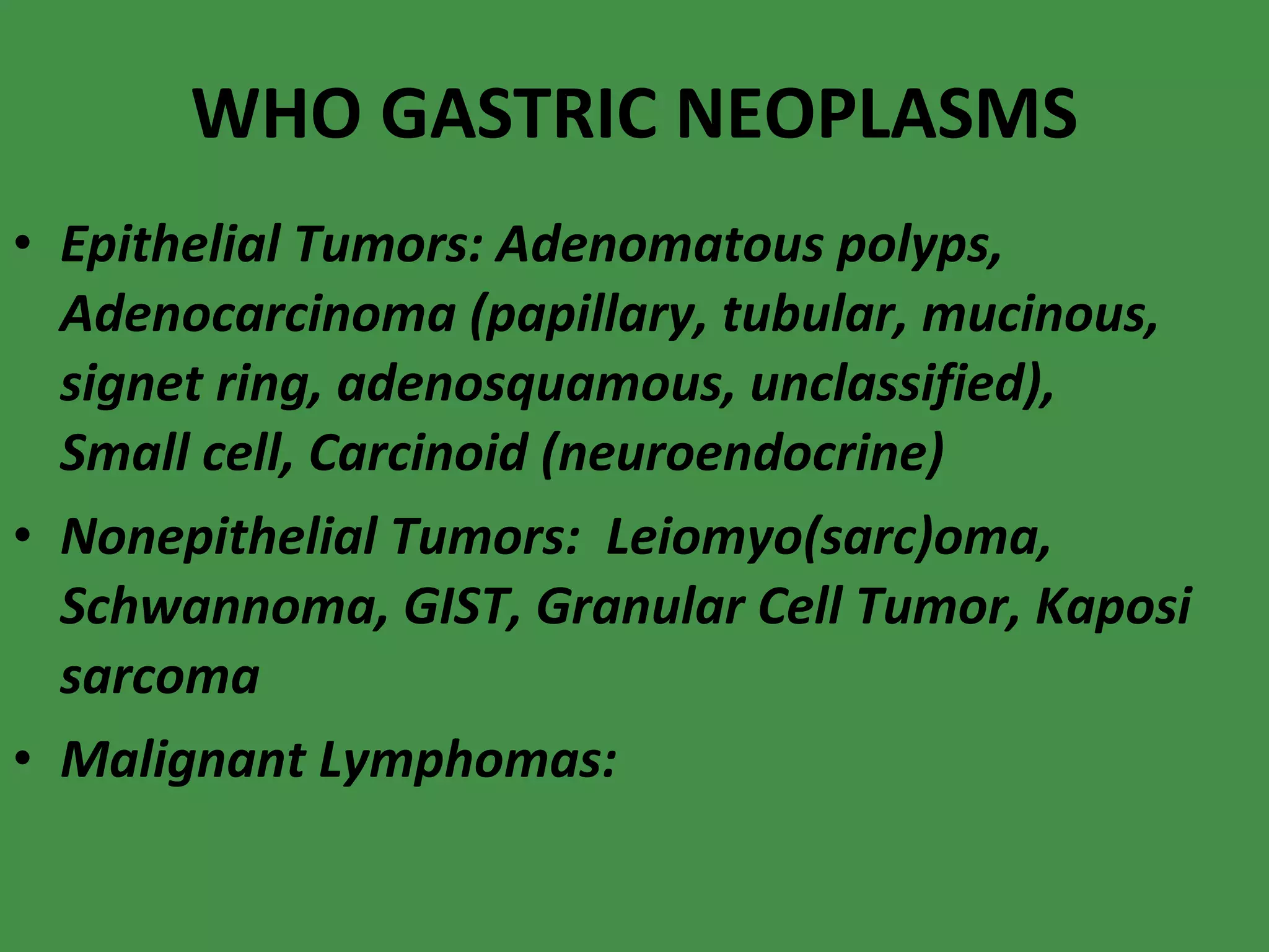 WHO GASTRIC NEOPLASMS Epithelial Tumors: Adenomatous polyps, Adenocarcinoma (papillary, tubular, mucinous, signet ring, adenosquamous, unclassified), Small cell, Carcinoid (neuroendocrine) Nonepithelial Tumors:  Leiomyo(sarc)oma, Schwannoma, GIST, Granular Cell Tumor, Kaposi sarcoma Malignant Lymphomas: 