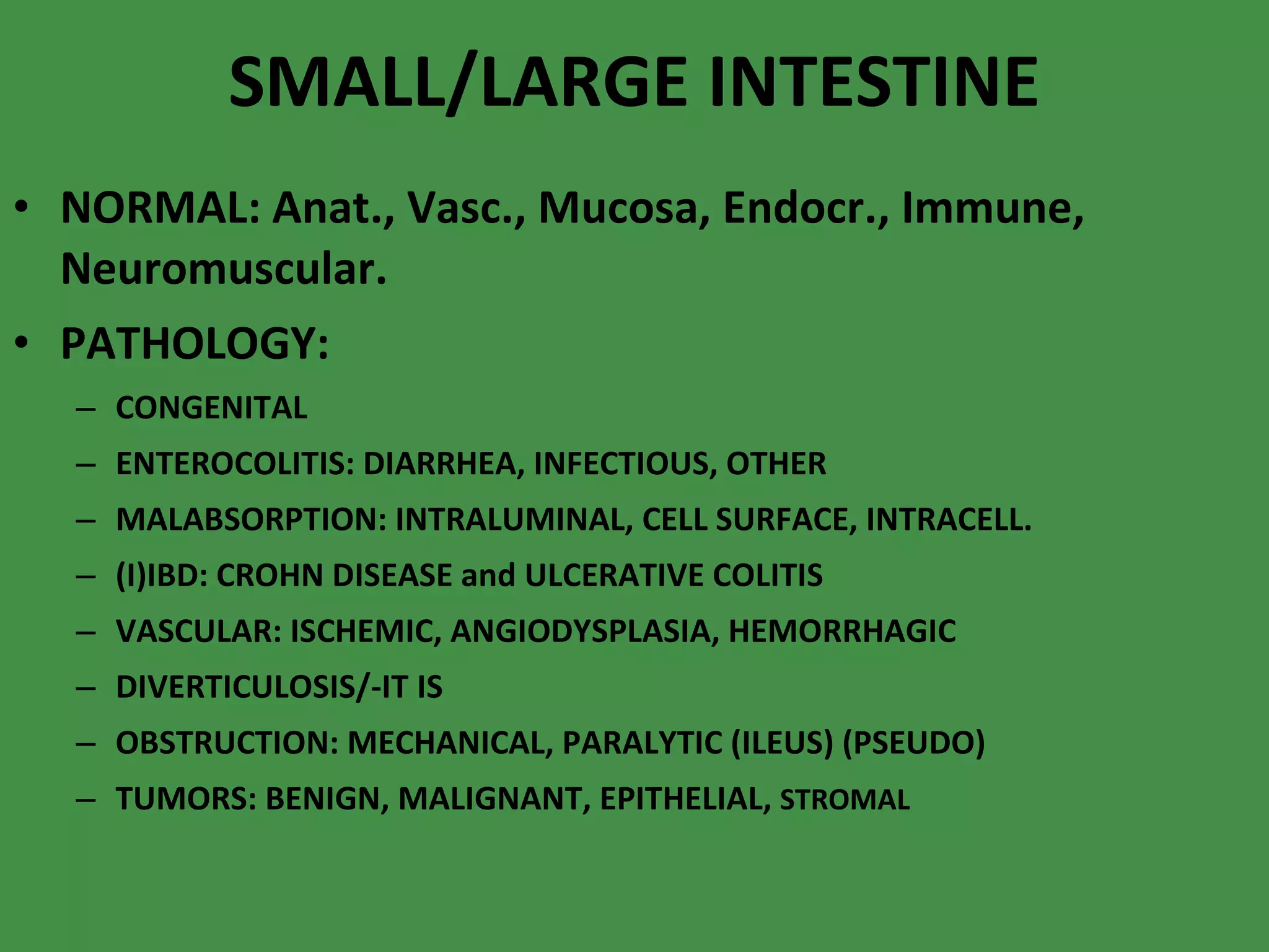 SMALL/LARGE INTESTINE NORMAL: Anat., Vasc., Mucosa, Endocr., Immune, Neuromuscular. PATHOLOGY: CONGENITAL ENTEROCOLITIS: DIARRHEA, INFECTIOUS, OTHER MALABSORPTION: INTRALUMINAL, CELL SURFACE, INTRACELL. (I)IBD: CROHN DISEASE and ULCERATIVE COLITIS VASCULAR: ISCHEMIC, ANGIODYSPLASIA, HEMORRHAGIC DIVERTICULOSIS/-IT IS OBSTRUCTION: MECHANICAL, PARALYTIC (ILEUS) (PSEUDO) TUMORS: BENIGN, MALIGNANT, EPITHELIAL,  STROMAL 