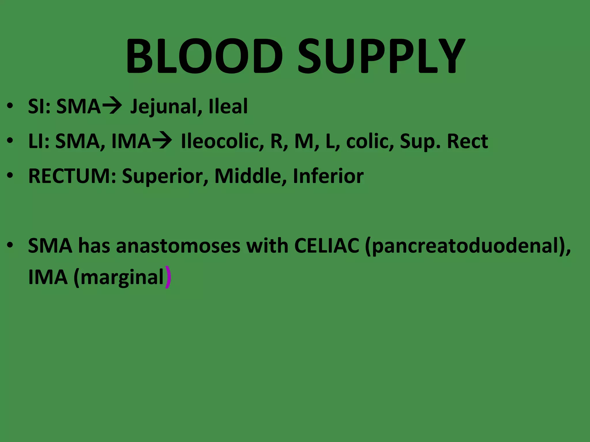 BLOOD SUPPLY SI: SMA   Jejunal, Ileal LI: SMA, IMA   Ileocolic, R, M, L, colic, Sup. Rect RECTUM: Superior, Middle, Inferior SMA has anastomoses with CELIAC (pancreatoduodenal), IMA (marginal ) 