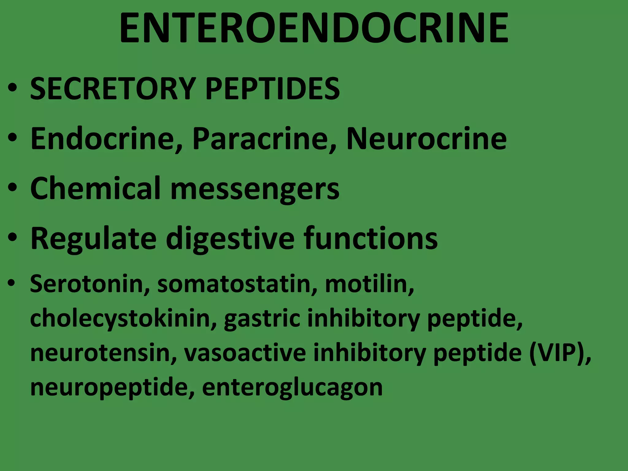 ENTEROENDOCRINE SECRETORY PEPTIDES Endocrine, Paracrine, Neurocrine Chemical messengers Regulate digestive functions Serotonin, somatostatin, motilin, cholecystokinin, gastric inhibitory peptide, neurotensin, vasoactive inhibitory peptide (VIP), neuropeptide, enteroglucagon 