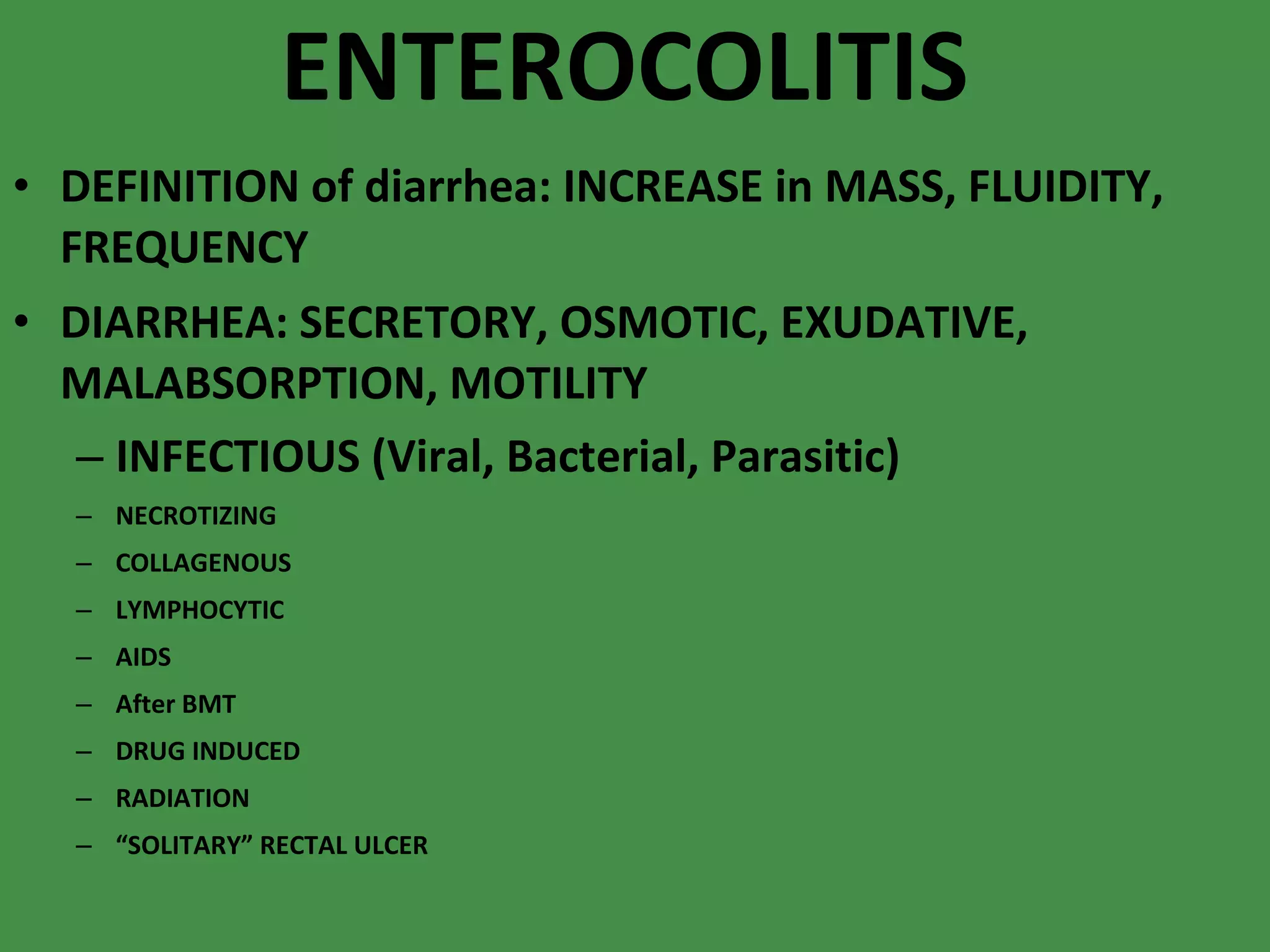 ENTEROCOLITIS DEFINITION of diarrhea: INCREASE in MASS, FLUIDITY, FREQUENCY DIARRHEA: SECRETORY, OSMOTIC, EXUDATIVE, MALABSORPTION, MOTILITY INFECTIOUS (Viral, Bacterial, Parasitic) NECROTIZING COLLAGENOUS LYMPHOCYTIC AIDS After BMT DRUG INDUCED RADIATION “ SOLITARY” RECTAL ULCER 