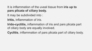 It is inflammation of the uveal tissue from iris up to
pars plicata of ciliary body.
It may be subdivided into :
Iritis, inflammation of iris.
Irido-cyctitis, inflammation of iris and pars plicata part
of ciliary body are equally involved.
Cyclitis, inflammation of pars plicata part of ciliary body.
 