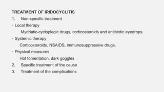 TREATMENT OF IRIDOCYCLITIS
1. Non-specific treatment
• Local therapy
Mydriatic-cycloplegic drugs, corticosteroids and antibiotic eyedrops.
• Systemic therapy
Corticosteroids, NSAIDS, immunosuppressive drugs,
• Physical measures
Hot fomentation, dark goggles
2. Specific treatment of the cause
3. Treatment of the complications
 