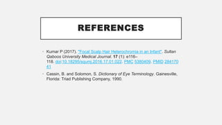 REFERENCES
• Kumar P (2017). "Focal Scalp Hair Heterochromia in an Infant". Sultan
Qaboos University Medical Journal. 17 (1): e116–
118. doi:10.18295/squmj.2016.17.01.022. PMC 5380409. PMID 284170
41
• Cassin, B. and Solomon, S. Dictionary of Eye Terminology. Gainesville,
Florida: Triad Publishing Company, 1990.
 