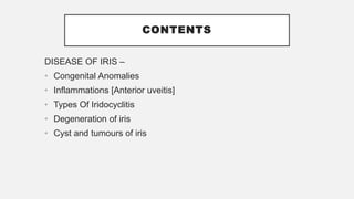 CONTENTS
DISEASE OF IRIS –
• Congenital Anomalies
• Inflammations [Anterior uveitis]
• Types Of Iridocyclitis
• Degeneration of iris
• Cyst and tumours of iris
 