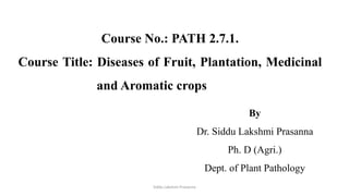 Siddu Lakshmi Prasanna
Course No.: PATH 2.7.1.
Course Title: Diseases of Fruit, Plantation, Medicinal
and Aromatic crops
By
Dr. Siddu Lakshmi Prasanna
Ph. D (Agri.)
Dept. of Plant Pathology
 