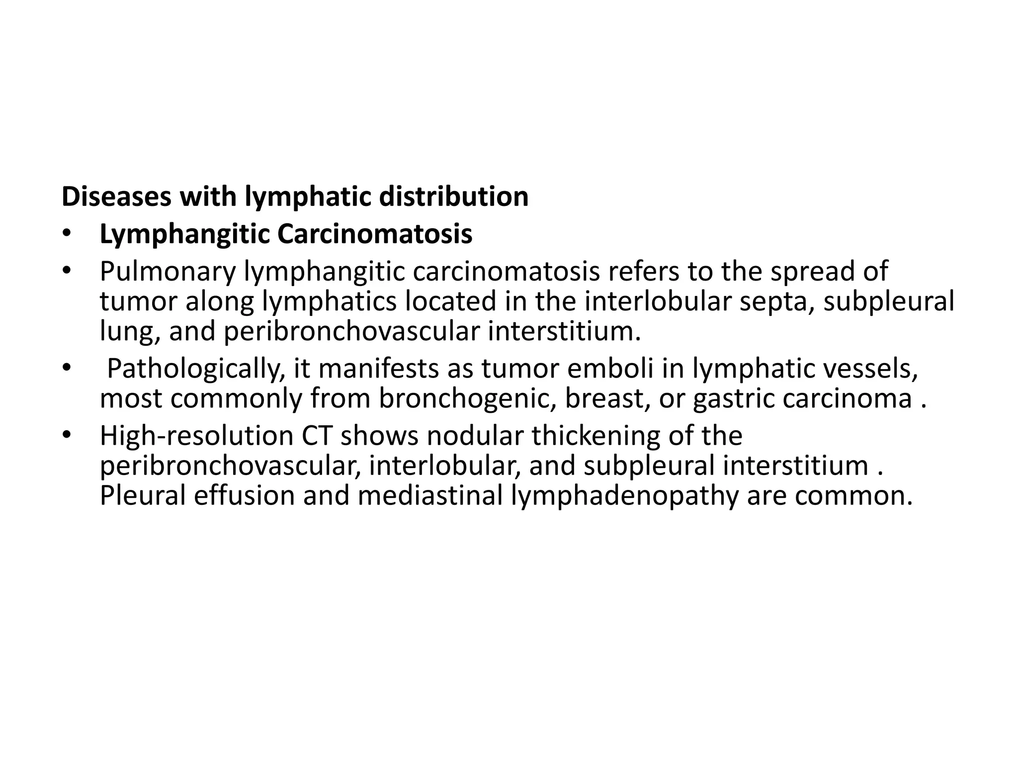 Diseases with lymphatic distribution
• Lymphangitic Carcinomatosis
• Pulmonary lymphangitic carcinomatosis refers to the spread of
tumor along lymphatics located in the interlobular septa, subpleural
lung, and peribronchovascular interstitium.
• Pathologically, it manifests as tumor emboli in lymphatic vessels,
most commonly from bronchogenic, breast, or gastric carcinoma .
• High-resolution CT shows nodular thickening of the
peribronchovascular, interlobular, and subpleural interstitium .
Pleural effusion and mediastinal lymphadenopathy are common.
 