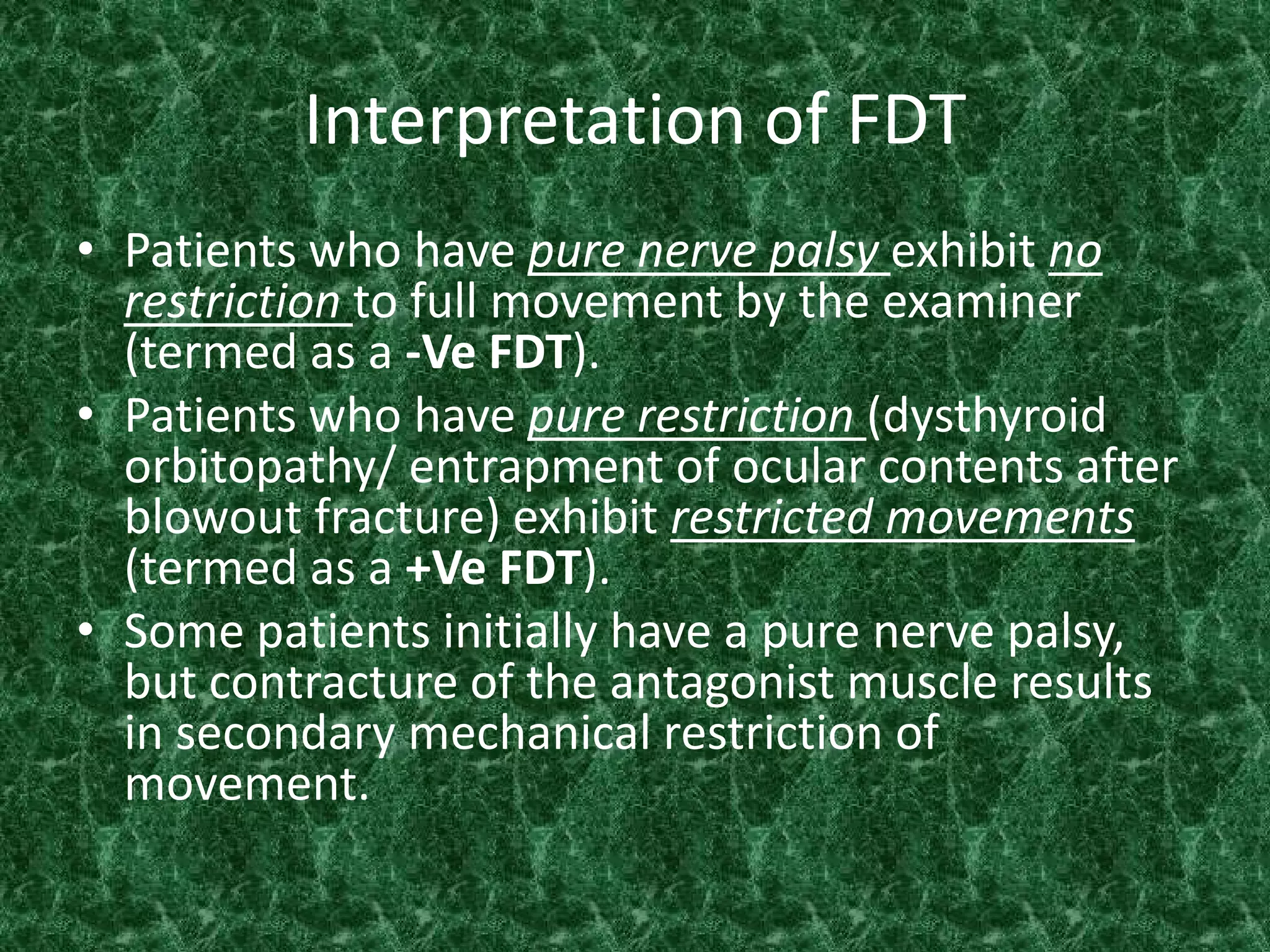 Interpretation of FDT
• Patients who have pure nerve palsy exhibit no
restriction to full movement by the examiner
(termed as a -Ve FDT).
• Patients who have pure restriction (dysthyroid
orbitopathy/ entrapment of ocular contents after
blowout fracture) exhibit restricted movements
(termed as a +Ve FDT).
• Some patients initially have a pure nerve palsy,
but contracture of the antagonist muscle results
in secondary mechanical restriction of
movement.

 