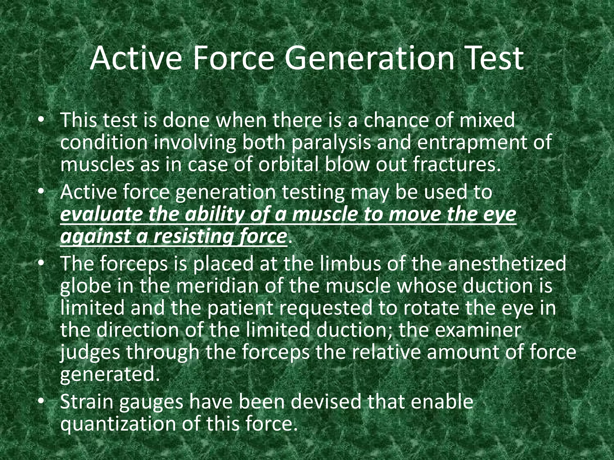 Active Force Generation Test
• This test is done when there is a chance of mixed
condition involving both paralysis and entrapment of
muscles as in case of orbital blow out fractures.
• Active force generation testing may be used to
evaluate the ability of a muscle to move the eye
against a resisting force.
• The forceps is placed at the limbus of the anesthetized
globe in the meridian of the muscle whose duction is
limited and the patient requested to rotate the eye in
the direction of the limited duction; the examiner
judges through the forceps the relative amount of force
generated.
• Strain gauges have been devised that enable
quantization of this force.

 