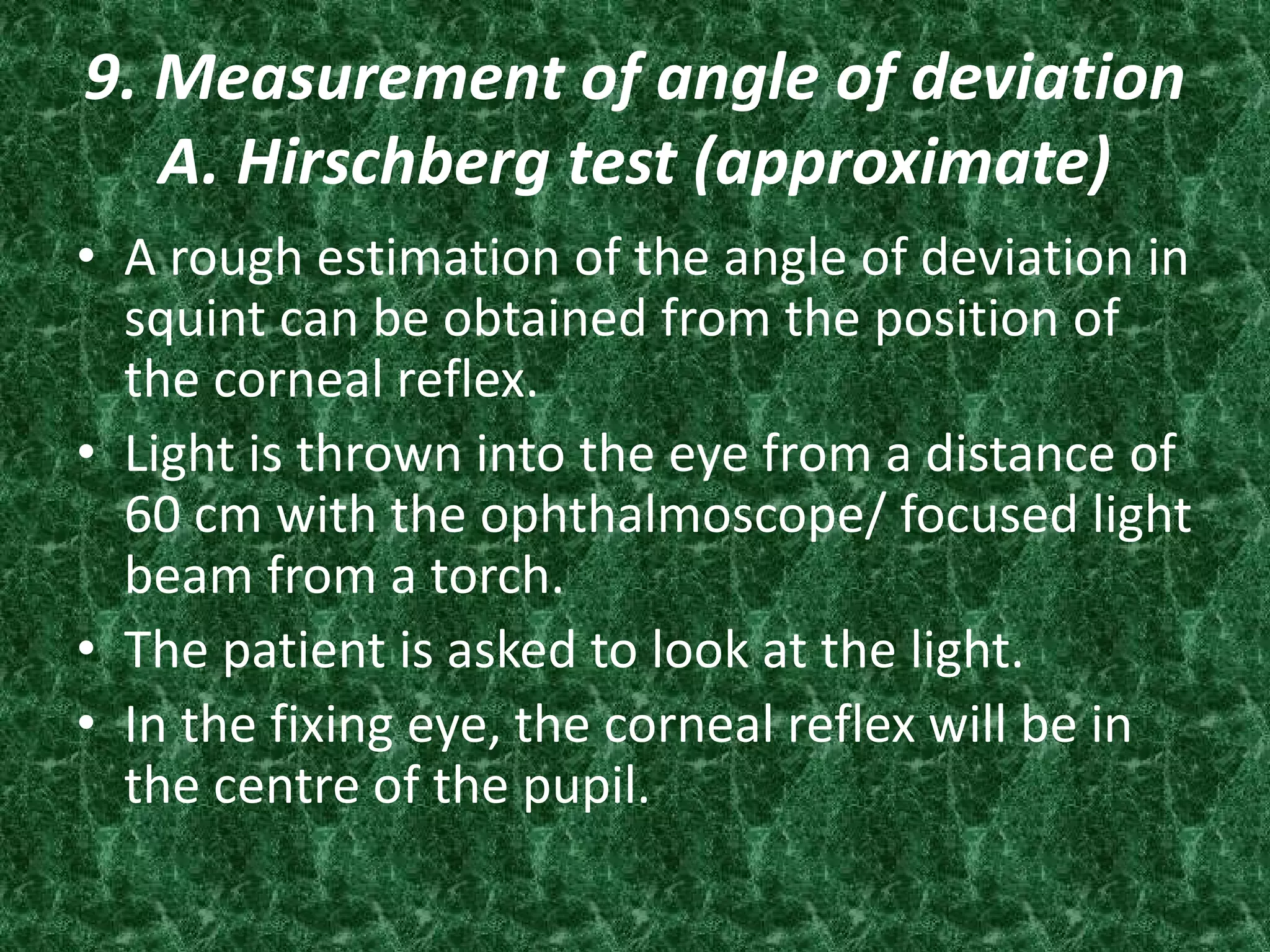9. Measurement of angle of deviation
A. Hirschberg test (approximate)
• A rough estimation of the angle of deviation in
squint can be obtained from the position of
the corneal reflex.
• Light is thrown into the eye from a distance of
60 cm with the ophthalmoscope/ focused light
beam from a torch.
• The patient is asked to look at the light.
• In the fixing eye, the corneal reflex will be in
the centre of the pupil.

 