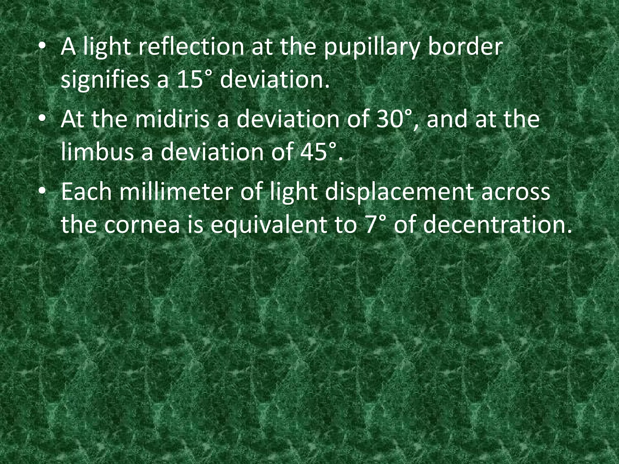 • A light reflection at the pupillary border
signifies a 15° deviation.
• At the midiris a deviation of 30°, and at the
limbus a deviation of 45°.
• Each millimeter of light displacement across
the cornea is equivalent to 7° of decentration.

 
