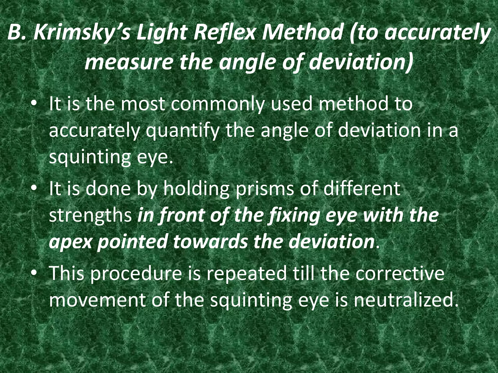 B. Krimsky’s Light Reflex Method (to accurately
measure the angle of deviation)
• It is the most commonly used method to
accurately quantify the angle of deviation in a
squinting eye.
• It is done by holding prisms of different
strengths in front of the fixing eye with the
apex pointed towards the deviation.
• This procedure is repeated till the corrective
movement of the squinting eye is neutralized.

 