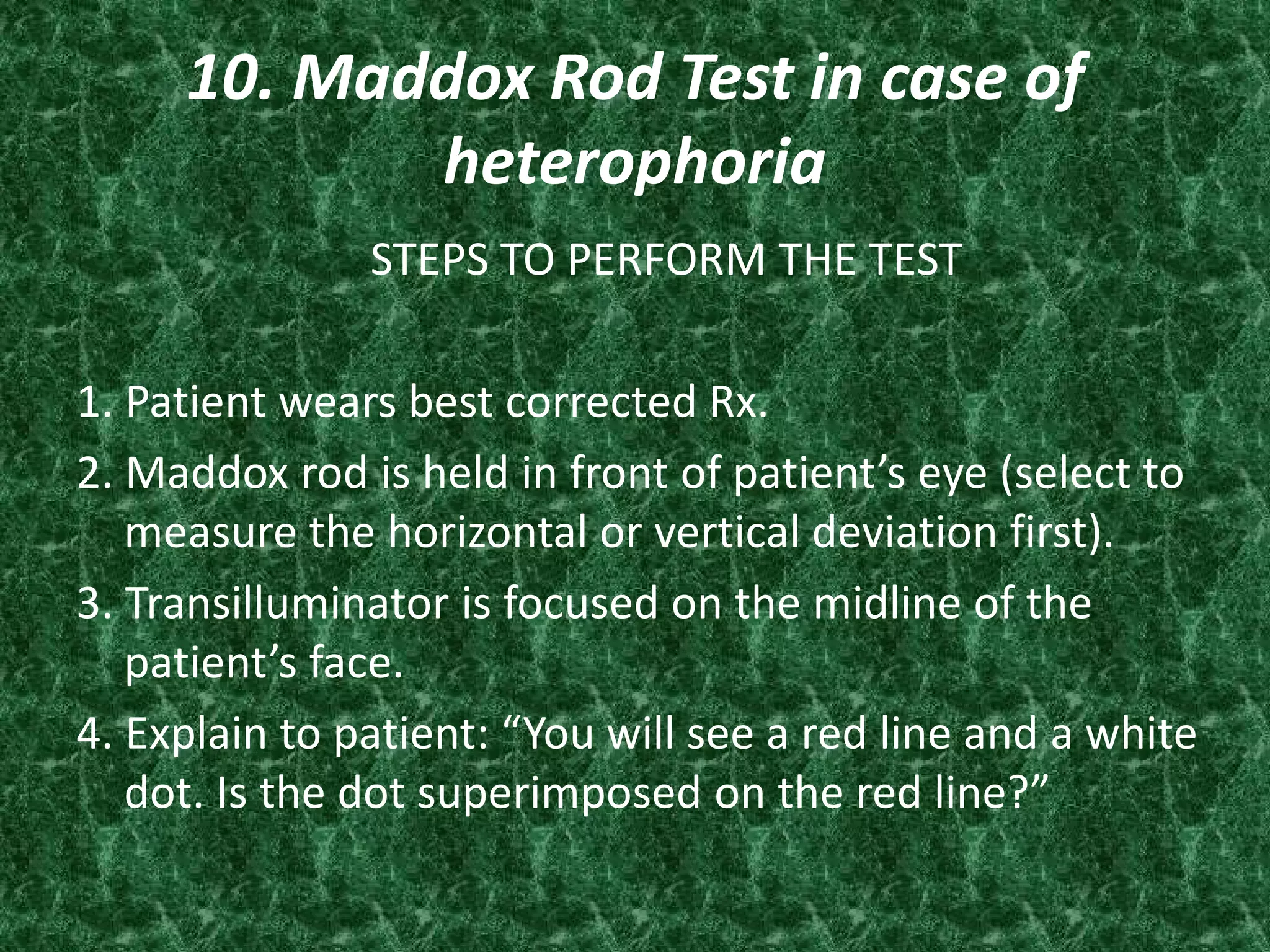 10. Maddox Rod Test in case of
heterophoria
STEPS TO PERFORM THE TEST
1. Patient wears best corrected Rx.
2. Maddox rod is held in front of patient’s eye (select to
measure the horizontal or vertical deviation first).
3. Transilluminator is focused on the midline of the
patient’s face.
4. Explain to patient: “You will see a red line and a white
dot. Is the dot superimposed on the red line?”

 