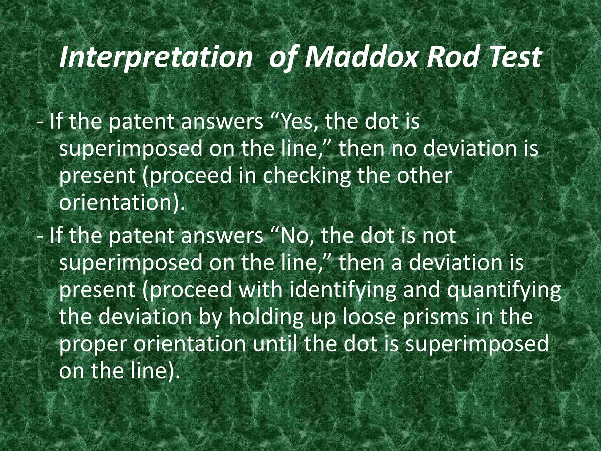 Interpretation of Maddox Rod Test
- If the patent answers “Yes, the dot is
superimposed on the line,” then no deviation is
present (proceed in checking the other
orientation).
- If the patent answers “No, the dot is not
superimposed on the line,” then a deviation is
present (proceed with identifying and quantifying
the deviation by holding up loose prisms in the
proper orientation until the dot is superimposed
on the line).

 