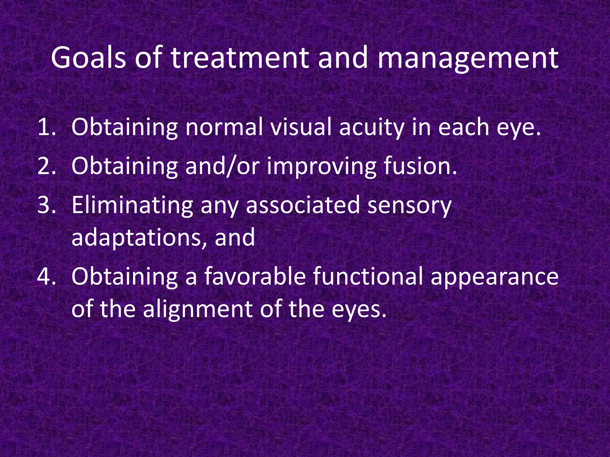 Goals of treatment and management
1. Obtaining normal visual acuity in each eye.
2. Obtaining and/or improving fusion.
3. Eliminating any associated sensory
adaptations, and
4. Obtaining a favorable functional appearance
of the alignment of the eyes.

 