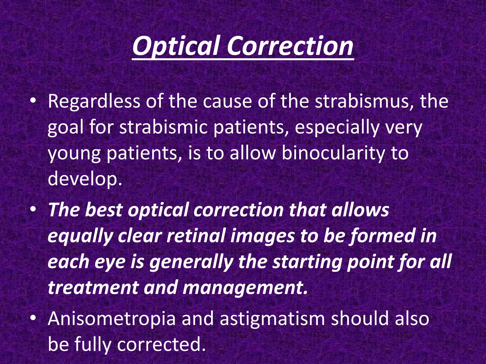 Optical Correction
• Regardless of the cause of the strabismus, the
goal for strabismic patients, especially very
young patients, is to allow binocularity to
develop.
• The best optical correction that allows
equally clear retinal images to be formed in
each eye is generally the starting point for all
treatment and management.
• Anisometropia and astigmatism should also
be fully corrected.

 