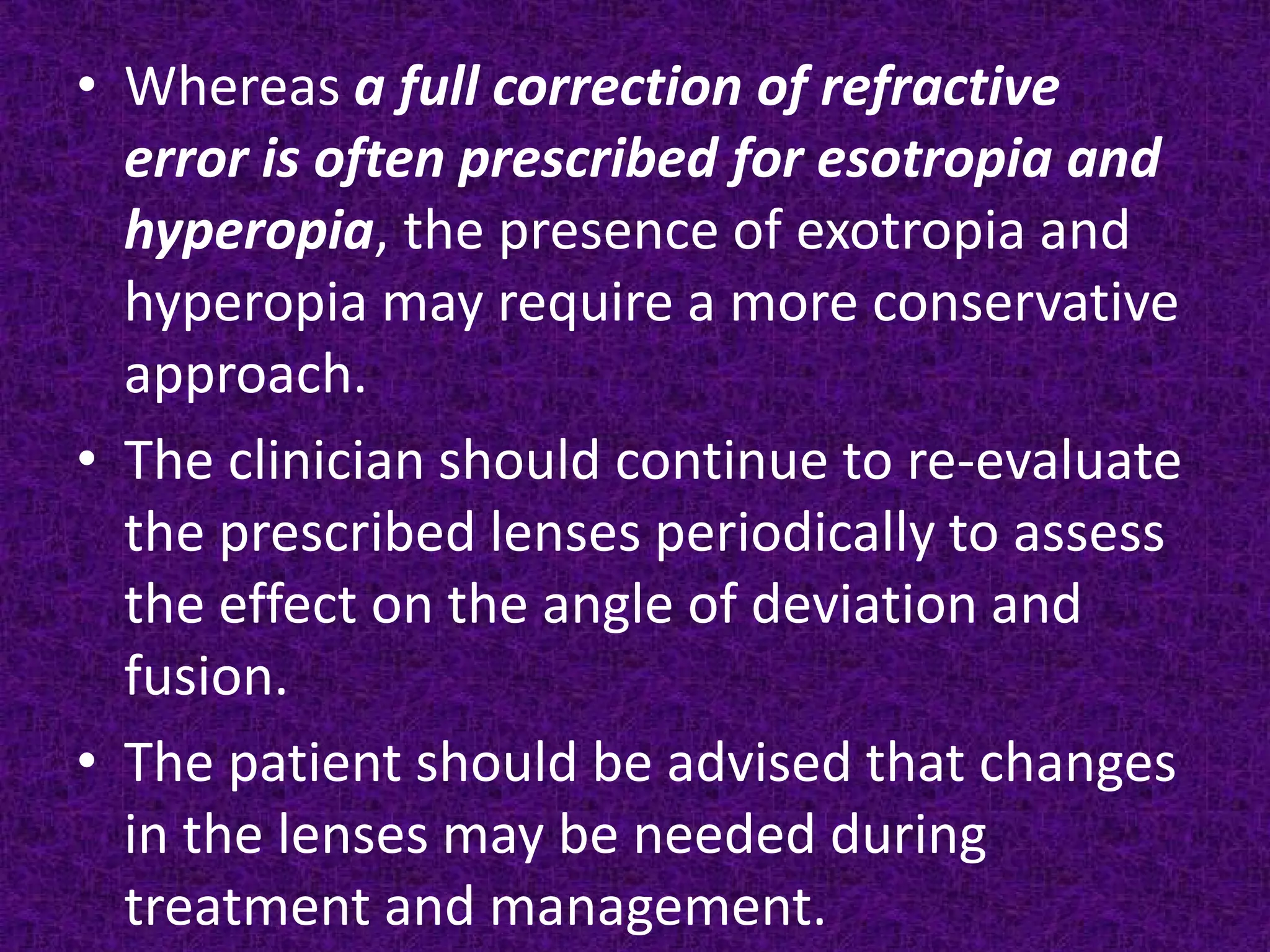 • Whereas a full correction of refractive
error is often prescribed for esotropia and
hyperopia, the presence of exotropia and
hyperopia may require a more conservative
approach.
• The clinician should continue to re-evaluate
the prescribed lenses periodically to assess
the effect on the angle of deviation and
fusion.
• The patient should be advised that changes
in the lenses may be needed during
treatment and management.

 