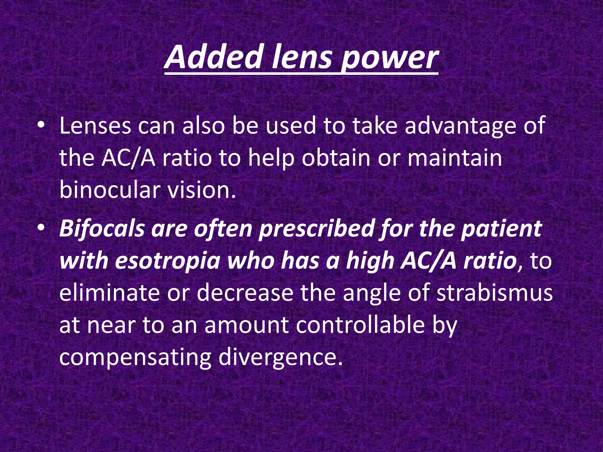 Added lens power
• Lenses can also be used to take advantage of
the AC/A ratio to help obtain or maintain
binocular vision.
• Bifocals are often prescribed for the patient
with esotropia who has a high AC/A ratio, to
eliminate or decrease the angle of strabismus
at near to an amount controllable by
compensating divergence.

 
