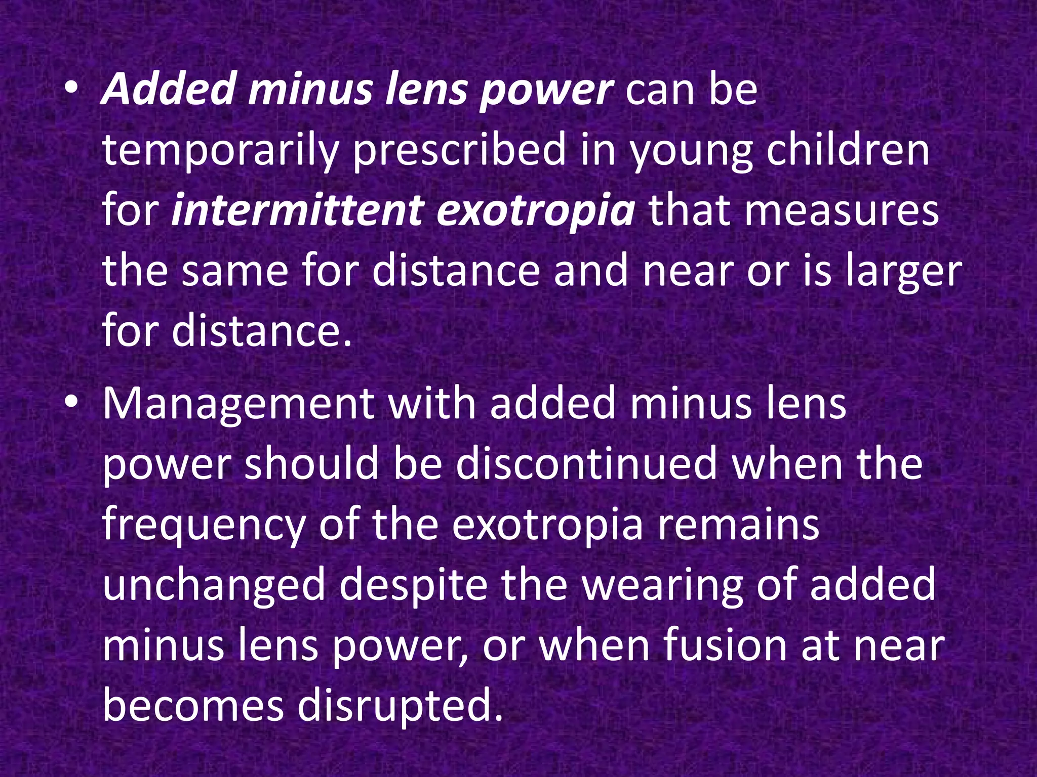 • Added minus lens power can be
temporarily prescribed in young children
for intermittent exotropia that measures
the same for distance and near or is larger
for distance.
• Management with added minus lens
power should be discontinued when the
frequency of the exotropia remains
unchanged despite the wearing of added
minus lens power, or when fusion at near
becomes disrupted.

 