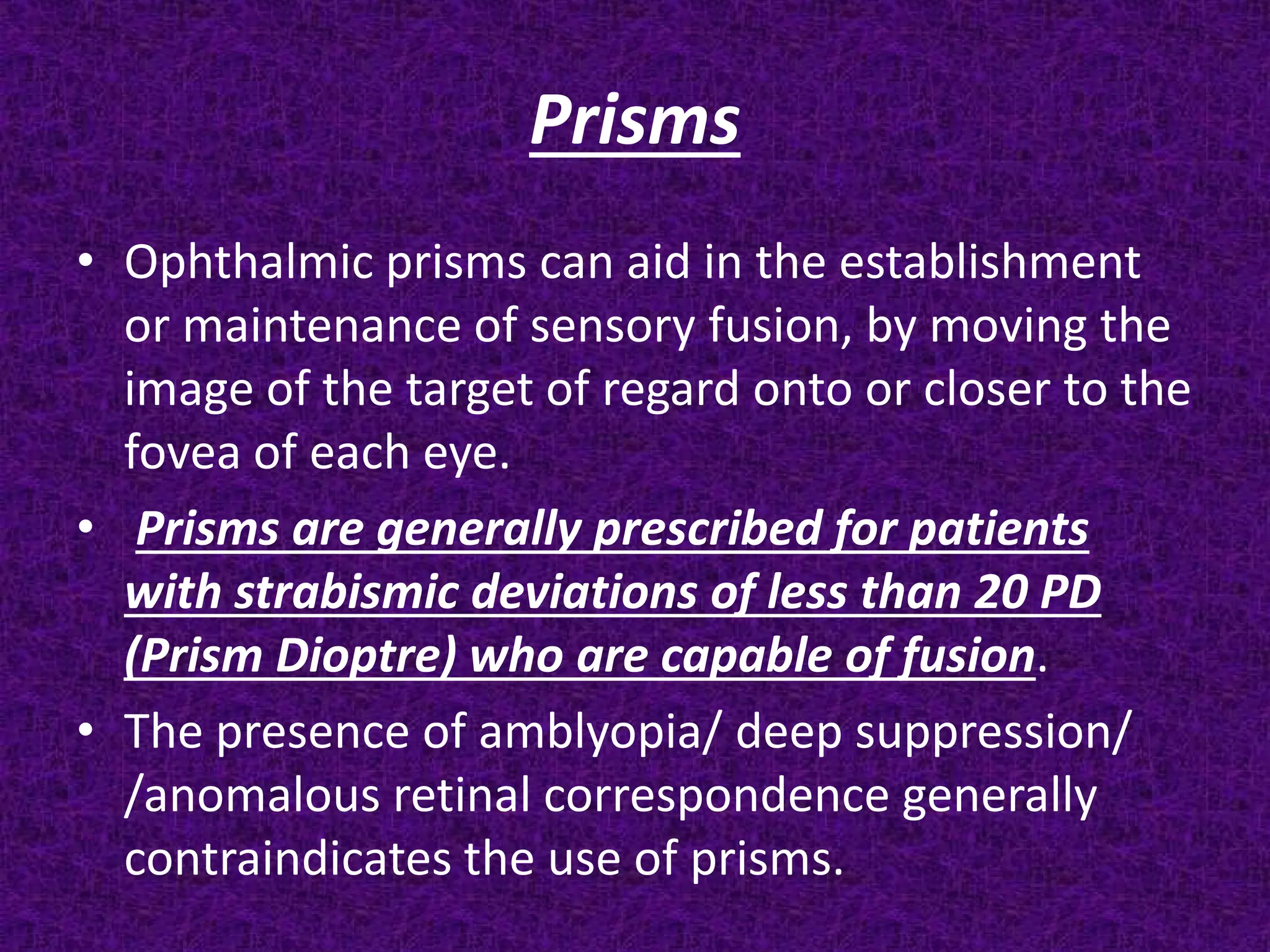 Prisms
• Ophthalmic prisms can aid in the establishment
or maintenance of sensory fusion, by moving the
image of the target of regard onto or closer to the
fovea of each eye.
• Prisms are generally prescribed for patients
with strabismic deviations of less than 20 PD
(Prism Dioptre) who are capable of fusion.
• The presence of amblyopia/ deep suppression/
/anomalous retinal correspondence generally
contraindicates the use of prisms.

 
